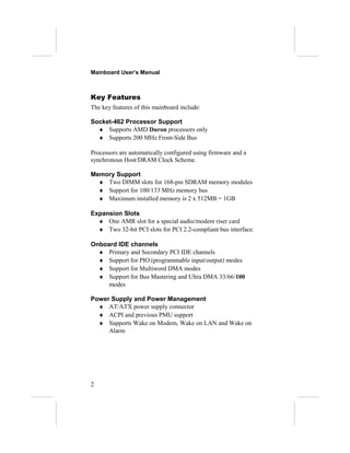 Mainboard User’s Manual
Key Features
The key features of this mainboard include:
Socket-462 Processor Support
♦ Supports AMD Duron processors only
♦ Supports 200 MHz Front-Side Bus
Processors are automatically configured using firmware and a
synchronous Host/DRAM Clock Scheme.
Memory Support
♦ Two DIMM slots for 168-pin SDRAM memory modules
♦ Support for 100/133 MHz memory bus
♦ Maximum installed memory is 2 x 512MB = 1GB
Expansion Slots
♦ One AMR slot for a special audio/modem riser card
♦ Two 32-bit PCI slots for PCI 2.2-compliant bus interface.
Onboard IDE channels
♦ Primary and Secondary PCI IDE channels
♦ Support for PIO (programmable input/output) modes
♦ Support for Multiword DMA modes
♦ Support for Bus Mastering and Ultra DMA 33/66/100
modes
Power Supply and Power Management
♦ AT/ATX power supply connector
♦ ACPI and previous PMU support
♦ Supports Wake on Modem, Wake on LAN and Wake on
Alarm
2
 