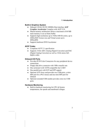 1: Introduction
Built-in Graphics System
♦ Onboard 128-bit 2D/3D 100MHz Host interface AGP
Graphics Accelerator Complies with AGP V2.0
♦ Shared memory architecture allows a maximum of 64 MB
main memory to act as frame buffer
♦ Supports high resolutions up to 1920x1440 Hi-colors, up to
2048x2048 Texture size and Virtual screen up to
4096x4096
♦ Supports hardware DVD Accelerator
AC97 Codec
♦ Compliant AC97 2.1 specification
♦ Supports 18-bit ADC (Analog Digital Converter) and DAC
(Digital Analog Converter) as well as 18-bit stereo full-
duplex codec
Onboard I/O Ports
♦ Provides PC99 Color Connectors for easy peripheral device
connections
♦ Floppy disk drive connector with 1Mb/s transfer rate
♦ One serial port with 16550-compatible fast UART
♦ One parallel port with ECP and EPP support
♦ Optional ATX form card provides two USB ports, a mini-
DIN port for a PS/2 mouse and one mini-DIN port for
infrared
♦ Optional extended USB module provides extra two USB
ports
Hardware Monitoring
♦ Built-in hardware monitoring for CPU & System
temperatures, fan speeds and mainboard voltages
3
 