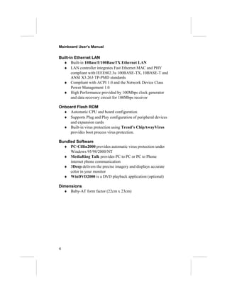 Mainboard User’s Manual
Built-in Ethernet LAN
♦ Built-in 10BaseT/100BaseTX Ethernet LAN
♦ LAN controller integrates Fast Ethernet MAC and PHY
compliant with IEEE802.3u 100BASE-TX, 10BASE-T and
ANSI X3.263 TP-PMD standards
♦ Compliant with ACPI 1.0 and the Network Device Class
Power Management 1.0
♦ High Performance provided by 100Mbps clock generator
and data recovery circuit for 100Mbps receiver
Onboard Flash ROM
♦ Automatic CPU and board configuration
♦ Supports Plug and Play configuration of peripheral devices
and expansion cards
♦ Built-in virus protection using Trend’s ChipAwayVirus
provides boot process virus protection.
Bundled Software
♦ PC-Cillin2000 provides automatic virus protection under
Windows 95/98/2000/NT
♦ MediaRing Talk provides PC to PC or PC to Phone
internet phone communication
♦ 3Deep delivers the precise imagery and displays accurate
color in your monitor
♦ WinDVD2000 is a DVD playback application (optional)
Dimensions
♦ Baby-AT form factor (22cm x 23cm)
4
 