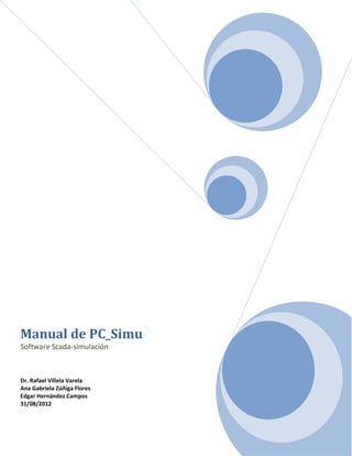 Manual de PC_Simu
Software Scada-simulación



Dr. Rafael Villela Varela
Ana Gabriela Zúñiga Flores
Edgar Hernández Campos
31/08/2012
 