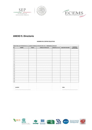 ANEXO 9. Directorio
No. NOMBRE PUESTO DOMICILIO PARTICULAR CARGO EN LA U.I.P.C. UBICACIÓN PISO/AREA
TELEFONOS
PARTICULARES
1
2
3
4
5
6
7
8
9
10
11
12
13
14
15
16
17
18
19
20
NOMBRE DEL CENTRO EDUCATIVO:
DIRECTORIO DE INTEGRANTES DE LA UNIDAD INTERNA DE PROTECCIÓN CIVIL Y EMERGENCIA ESCOLAR
ELABORÓ:
_________________________________
_
FIRMA:
_________________________________
_
 