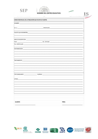 NOMBRE DEL CENTRO EDUCATIVO:
NOMBRE: _________________________________________________________________________________________________________
R.F.C.:___________________________________________PROFESION:_______________________________________________________
PUESTO QUE DESEMPEÑA____________________________________________________________________________________________
__________________________________________________________________________________________________________________
AREA DE ADCRIPCION: ______________________________________________________________________________________________
PISO: __________________________________________TEL. OFICINA: _______________________________________________________
TEL. PARTICULAR: __________________________________________________________________________________________________
ENFERMEDADES:___________________________________________________________________________________________________
__________________________________________________________________________________________________________________
__________________________________________________________________________________________________________________
__________________________________________________________________________________________________________________
TRATAMIENTO:_____________________________________________________________________________________________________
__________________________________________________________________________________________________________________
__________________________________________________________________________________________________________________
__________________________________________________________________________________________________________________
__________________________________________________________________________________________________________________
TIPO SANGUINEO: _____________________ ALERGIA: ___________________________________________________________________
OTROS:___________________________________________________________________________________________________________
__________________________________________________________________________________________________________________
__________________________________________________________________________________________________________________
__________________________________________________________________________________________________________________
__________________________________________________________________________________________________________________
__________________________________________________________________________________________________________________
CENSO INDIVIDUAL DE LA POBLACIÓN QUE OCUPA EL PLANTEL
ELABORÓ:
_________________________________
_
FIRMA:
_________________________________
_
 