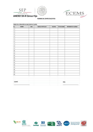 ANEXO 10-A Censo Fijo
No. NOMBRE EDAD DOMICILIO PARTICULAR TELEFONO TIPO DESANGRE IMPEDIMENTOS O ALERGIAS
1
2
3
4
5
6
7
8
9
10
11
12
13
14
15
16
17
18
19
20
NOMBRE DEL CENTRO EDUCATIVO:
CENSO DE LA POBLACIÓN FIJA QUE OCUPA EL PLANTEL
FIRMA:
_________________________________
_
ELABORÓ:
_________________________________
_
 