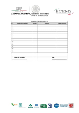 ANEXO 11. Inventario, Recursos Materiales
No. DESCRIPCIÓN DEL ARTICULO CANTIDAD UBICACIÓN NUMERO DE CONTROL
1
2
3
4
5
6
7
8
9
10
11
12
13
14
15
16
NOMBRE DEL CENTRO EDUCATIVO:
INVENTARIO DE RECURSOS MATERIALES
FIRMA:
_________________________________
_
NOMBRE DEL RESPONSABLE:
_________________________________
_
 
