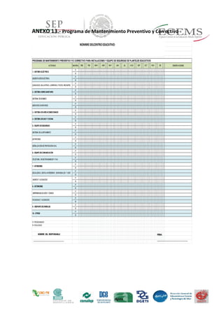 ANEXO 13.- Programa de Mantenimiento Preventivo y Correctivo
ACTIVIDAD MANTEN. OBSERVACIONES
P
R
P
R
P
R
P
R
P
R
P
R
P
R
P
R
P
R
P
R
P
R
P
R
P
R
P
R
P
R
P
R
P
R
P
R
P
R
P
R
P
R
P
R
P= PROGRAMADO
R= REALIZADO
NOMBREDELCENTROEDUCATIVO:
PROGRAMA DE MANTENIMIENTO PREVENTIVO Y/O CORRECTIVO PARA INSTALACIONES Y EQUIPO DE SEGURIDAD DE PLANTELES EDUCATIVOS
DIC
|IMPERMEABILIZACIÓNY DOMOS
FACHADAS Y ACABADOS
|MUROS Y ACABADOS
8.- EXTERIORES
5.- EQUIPODESEGURIDAD
|SISTEMA DEALERTAMIENTO
9.- DESPUNTEDEÁRBOLES
10.- OTROS
1.- SISTEMA ELÉCTRICO
|TELEFONÍA, RADIOTRANSMISORY FAX
7.- INTERIORES
|ESCALERAS, CINTAS ANTIDERRAP., BARANDALES Y VENT.
|EXTINTORES
|SEÑALIZACIÓNDEPROTECCIÓNCIVIL
6.- EQUIPODECOMUNICACIÓN
4.- SISTEMA DEGAS Y COCINA
JUN
|SISTEMA DEBOMBEO
|SERVICIOS SANITARIOS
3.- SISTEMA DEAIREACONDICIONADO
|SUBESTACIÓNELÉCTRICA
|CABLEADO, BALASTRAS, LÁMPARAS, FOCOS, ENCHUFES
2.- SISTEMA HIDRO-SANITARIO
JUL AGO SEP OCT NOVENE FEB MAR ABR MAY
NOMBRE DEL RESPONSABLE:
_________________________________
_
FIRMA:
_________________________________
_
 
