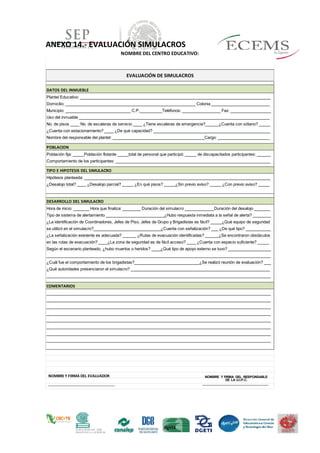 ANEXO 14.- EVALUACIÓN SIMULACROS
NOMBRE DEL CENTRO EDUCATIVO:
DATOS DEL INMUEBLE
Plantel Educativo: _____________________________________________________________________________________
Domicilio: __________________________________________________________ Colonia __________________________
Municipio: _____________________________ C.P.__________Teléfonos: _________________ Fax: __________________
Uso del inmueble _____________________________________________________________________________________
No. de pisos ____ No. de escaleras de servicio ____ ¿Tiene escaleras de emergencia?______¿Cuenta con sótano? _____
¿Cuenta con estacionamiento? ____ ¿De qué capacidad? ____________________________________________________
Nombre del responsable del plantel: _________________________________________Cargo: _______________________
POBLACION
Población fija: _____Población flotante _____total de personal que participó: _____ de discapacitados participantes: ______
Comportamiento de los participantes: _____________________________________________________________________
TIPO E HIPOTESIS DEL SIMULACRO
Hipótesis planteada: ___________________________________________________________________________________
¿Desalojo total? ____ ¿Desalojo parcial? _____ ¿En qué pisos? _____¿Sin previo aviso? _____ ¿Con previo aviso? _____
DESARROLLO DEL SIMULACRO
Hora de inicio: _______ Hora que finaliza: ________ Duración del simulacro _____________Duración del desalojo _______
Tipo de sistema de alertamiento __________________________¿Hubo respuesta inmediata a la señal de alerta? ________
¿La identificación de Coordinadores, Jefes de Piso, Jefes de Grupo y Brigadistas es fácil? _____¿Qué equipo de seguridad
se utilizó en el simulacro?______________________________¿Cuenta con señalización? ___ ¿De qué tipo? ___________
¿La señalización existente es adecuada? ______ ¿Rutas de evacuación identificadas? ______¿Se encontraron obstáculos
en las rutas de evacuación? ____¿La zona de seguridad es de fácil acceso? ____ ¿Cuenta con espacio suficiente? _____
Según el escenario planteado, ¿hubo muertos o heridos? ____¿Qué tipo de apoyo externo se tuvo? ___________________
____________________________________________________________________________________________________
¿Cuál fue el comportamiento de los brigadistas?_____________________________¿Se realizó reunión de evaluación? ___
¿Qué autoridades presenciaron el simulacro? ______________________________________________________________
____________________________________________________________________________________________________
COMENTARIOS
____________________________________________________________________________________________________
____________________________________________________________________________________________________
____________________________________________________________________________________________________
____________________________________________________________________________________________________
____________________________________________________________________________________________________
____________________________________________________________________________________________________
____________________________________________________________________________________________________
____________________________________________________________________________________________________
EVALUACIÓN DE SIMULACROS
NOMBRE Y FIRMA DEL EVALUADOR
_________________________________
_
NOMBRE Y FIRMA DEL RESPONSABLE
DE LA U.I.P.C.
_________________________________
_
 