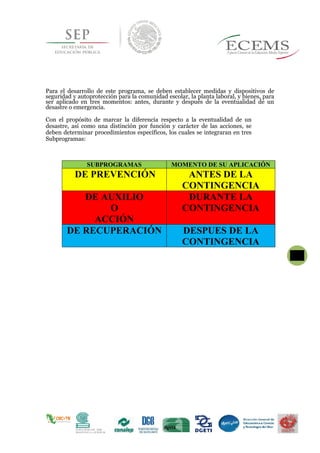 Para el desarrollo de este programa, se deben establecer medidas y dispositivos de
seguridad y autoprotección para la comunidad escolar, la planta laboral, y bienes, para
ser aplicado en tres momentos: antes, durante y después de la eventualidad de un
desastre o emergencia.
Con el propósito de marcar la diferencia respecto a la eventualidad de un
desastre, así como una distinción por función y carácter de las acciones, se
deben determinar procedimientos específicos, los cuales se integraran en tres
Subprogramas:
SUBPROGRAMAS MOMENTO DE SU APLICACIÓN
DE PREVENCIÓN ANTES DE LA
CONTINGENCIA
DE AUXILIO
O
ACCIÓN
DURANTE LA
CONTINGENCIA
DE RECUPERACIÓN DESPUES DE LA
CONTINGENCIA
 