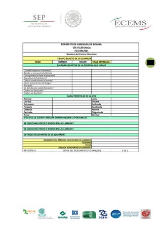 74FORMATO DE AMENAZA DE BOMBA
VÍA TELÉFONICA
FO-EME/001
Nombre del Centro Educativo
TIEMPO EXACTO DE LA LLAMADA
SEXO HOMBRE MUJER EDAD ESTIMADA
PALABRAS EXACTAS DE LA PERSONA QUE LLAMO
Cuando Explotará la bomba?
Dónde se encuentra la Bomba
Que apariencia tiene el paquete?
Que clase de bomba es?
Colocó usted mismo la bomba?
Cómo armo el tren de fuego?
Por que?
De donde esta usted llamando?
Cual es su Dirección?
Cuál es su Nombre?
CARACTERÍSTICAS DE LA VOZ
Normal Lenta
Llorosa Sincera
Estresada Profunda
Forzada Quebrada
Cortada Acento
Excitada Disgustada
Nasal Normal
SI LA VOZ LE SUENA FAMILIAR COMO A QUIEN LE PERTENECE?
SE ESCUCHAN VOCES O RUIDOS EN LA LLAMADA?
SE ESCUCHAN VOCES O RUIDOS EN LA LLAMADA?
DETALLES RELEVANTES DE LA LLAMADA?
NOMBRE DE LA PERSONA QUE RECIBIÓ LA LLAMADA
TELEFONO
FECHA
A QUIEN SE REPORTO LA LLAMADA?
REVISIÓN: 0 CLAVE DEL DOCUMENTO FO-EME/001 1 DE 1
 