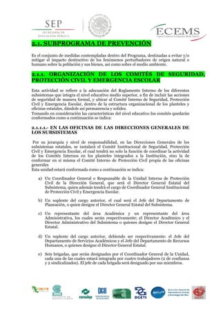 10
2.1. SUBPROGRAMA DE PREVENCIÓN
Es el conjunto de medidas contempladas dentro del Programa, destinadas a evitar y/o
mitigar el impacto destructivo de los fenómenos perturbadores de origen natural o
humano sobre la población y sus bienes, así como sobre el medio ambiente.
2.1.1. ORGANIZACIÓN DE LOS COMITÉS DE SEGURIDAD,
PROTECCIÓN CIVIL Y EMERGENCIA ESCOLAR
Esta actividad se refiere a la adecuación del Reglamento Interno de los diferentes
subsistemas que integra el nivel educativo medio superior, a fin de incluir las acciones
de seguridad de manera formal, y ubicar al Comité Interno de Seguridad, Protección
Civil y Emergencia Escolar, dentro de la estructura organizacional de los planteles y
oficinas estatales, dándole así permanencia y solidez.
Tomando en consideración las características del nivel educativo los comités quedarán
conformados como a continuación se indica:
2.1.1.1.- EN LAS OFICINAS DE LAS DIRECCIONES GENERALES DE
LOS SUBSISTEMAS
Por su jerarquía y nivel de responsabilidad, en las Direcciones Generales de los
subsistemas estatales, se instalará el Comité Institucional de Seguridad, Protección
Civil y Emergencia Escolar, el cual tendrá no solo la función de coordinar la actividad
de los Comités Internos en los planteles integrados a la Institución, sino la de
conformar en sí misma el Comité Interno de Protección Civil propia de las oficinas
generales
Esta unidad estará conformada como a continuación se indica:
a) Un Coordinador General o Responsable de la Unidad Interna de Protección
Civil de la Dirección General, que será el Director General Estatal del
Subsistema, quien además tendrá el cargo de Coordinador General Institucional
de Protección Civil y Emergencia Escolar.
b) Un suplente del cargo anterior, el cual será el Jefe del Departamento de
Planeación, o quien designe el Director General Estatal del Subsistema.
c) Un representante del área Académica y un representante del área
Administrativa, los cuales serán respectivamente; el Director Académico y el
Director Administrativo del Subsistema o quienes designe el Director General
Estatal.
d) Un suplente del cargo anterior, debiendo ser respectivamente: el Jefe del
Departamento de Servicios Académicos y el Jefe del Departamento de Recursos
Humanos, o quienes designe el Director General Estatal.
e) Seis brigadas, que serán designados por el Coordinador General de la Unidad,
cada una de las cuales estará integrada por cuatro trabajadores (2 de confianza
y 2 sindicalizados). El jefe de cada brigada será designado por sus miembros.
 