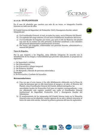 2.1.1.2.- EN PLANTELES
En el caso de planteles que cuenten con más de un turno, se integrarán Comités
Internos en cada uno de ellos.
El Comité Interno de Seguridad, de Protección Civil y Emergencia Escolar, estará 11
integrada por:
a) Un Coordinador General, el cual, en todos los casos, será el Director del Plantel.
b) Un suplente del cargo anterior, el cual será el Subdirector Académico del turno.
c) Un Coordinador de brigadas por turno, que será el Jefe de Materias del plantel
(en caso de no contar con este personal, el director nombrará a otro miembro
del personal administrativo perteneciente al turno).
d) Por turno; seis brigadas, conformadas con personal docente, administrativo y
manual del plantel.
Tipos de Brigadas.
Por lo que respecta a las brigadas, estas deberán integrarse de acuerdo con la
identificación de los riesgos y vulnerabilidad que presente cada plantel, se proponen las
siguientes:
1.- De Seguridad y vialidad.
2.- De Comunicación.
3.- De Evacuación y refugio temporal.
4.- De Primeros Auxilios.
5.- De Búsqueda y Rescate de personas extraviadas y
lesionadas.
6. De Prevención y Combate de Incendios.
Recomendaciones:
a) Una vez que el acta (anexo 1) ha sido debidamente elaborada con la firma de
todas las personas que en ella intervienen al margen y al calce, el Director del
Plantel, como Coordinador General del Comité, deberá entregarla a las
autoridades locales de Protección Civil para su registro correspondiente, y una
vez obteniendo este registro remitirá una copia al Coordinador General
Institucional de Seguridad, Protección Civil y Emergencia Escolar del
Subsistema.
b) El nombramiento de los integrantes del Comité Interno tanto en la Dirección
General como en los planteles, tendrá vigencia de un año y deberá renovarse al
inicio de cada ciclo escolar, durante la primera quincena del mes de septiembre.
 
