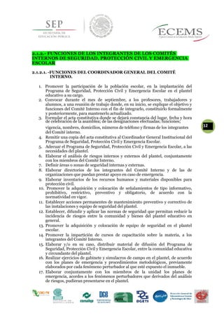 2.1.2.- FUNCIONES DE LOS INTEGRANTES DE LOS COMITÉS
INTERNOS DE SEGURIDAD, PROTECCIÓN CIVIL Y EMERGENCIA
ESCOLAR
2.1.2.1. -FUNCIONES DEL COORDINADOR GENERAL DEL COMITÉ
INTERNO.
1. Promover la participación de la población escolar, en la implantación del
Programa de Seguridad, Protección Civil y Emergencia Escolar en el plantel
educativo a su cargo.
2. Convocar durante el mes de septiembre, a los profesores, trabajadores y
alumnos, a una reunión de trabajo donde, en su inicio, se explique el objetivo y
funciones del Comité Interno con el fin de integrarlo, constituirlo formalmente
y posteriormente, para mantenerlo actualizado.
3. Formular el acta constitutiva donde se dejará constancia del lugar, fecha y hora
de celebración de la asamblea; de las designaciones efectuadas; funciones;
vigencia, nombres, domicilios, números de teléfono y firmas de los integrantes 12
del Comité interno.
4. Remitir una copia del acta constitutiva al Coordinador General Institucional del
Programa de Seguridad, Protección Civil y Emergencia Escolar.
5. Adecuar el Programa de Seguridad, Protección Civil y Emergencia Escolar, a las
necesidades del plantel.
6. Elaborar el análisis de riesgos internos y externos del plantel, conjuntamente
con los miembros del Comité Interno.
7. Definir áreas o zonas de seguridad internas y externas.
8. Elaborar directorios de los integrantes del Comité Interno y de las de
organizaciones que puedan prestar apoyo en caso de emergencia.
9. Elaborar inventarios de los recursos humanos y materiales disponibles para
protección civil.
10. Promover la adquisición y colocación de señalamientos de tipo informativo,
prohibitivo, restrictivo, preventivo y obligatorio, de acuerdo con la
normatividad en vigor.
11. Establecer acciones permanentes de mantenimiento preventivo y correctivo de
las instalaciones y equipo de seguridad del plantel.
12. Establecer, difundir y aplicar las normas de seguridad que permitan reducir la
incidencia de riesgos entre la comunidad y bienes del plantel educativo en
general.
13. Promover la adquisición y colocación de equipo de seguridad en el plantel
escolar.
14. Promover la impartición de cursos de capacitación sobre la materia, a los
integrantes del Comité Interno.
15. Elaborar y/o en su caso, distribuir material de difusión del Programa de
Seguridad, Protección Civil y Emergencia Escolar, entre la comunidad educativa
y circundante del plantel.
16. Realizar ejercicios de gabinete y simulacros de campo en el plantel, de acuerdo
con los planes de emergencia y procedimientos metodológicos, previamente
elaborados por cada fenómeno perturbador al que esté expuesto el inmueble.
17. Elaborar conjuntamente con los miembros de la unidad los planes de
emergencia, acordes a los fenómenos perturbadores que derivados del análisis
de riesgos, pudieran presentarse en el plantel.
 