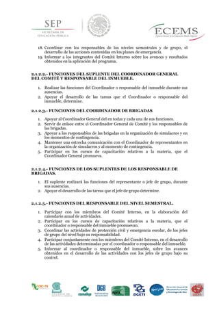 18. Coordinar con los responsables de los niveles semestrales y de grupo, el
desarrollo de las acciones contenidas en los planes de emergencia.
19. Informar a los integrantes del Comité Interno sobre los avances y resultados
obtenidos en la aplicación del programa.
2.1.2.2.- FUNCIONES DEL SUPLENTE DEL COORDINADOR GENERAL
DEL COMITÉ Y RESPONSABLE DEL INMUEBLE.
1. Realizar las funciones del Coordinador o responsable del inmueble durante sus
ausencias.
2. Apoyar el desarrollo de las tareas que el Coordinador o responsable del
inmueble, determine.
2.1.2.3.- FUNCIONES DEL COORDINADOR DE BRIGADAS
1. Apoyar al Coordinador General del en todas y cada una de sus funciones.
2. Servir de enlace entre el Coordinador General de Comité y los responsables de
las brigadas.
3. Apoyar a los responsables de las brigadas en la organización de simulacros y en
los momentos de contingencia.
4. Mantener una estrecha comunicación con el Coordinador de representantes en
la organización de simulacros y al momento de contingencia.
5. Participar en los cursos de capacitación relativos a la materia, que el
Coordinador General promueva.
2.1.2.4.- FUNCIONES DE LOS SUPLENTES DE LOS RESPONSABLE DE
BRIGADAS.
1. El suplente realizará las funciones del representante o jefe de grupo, durante
sus ausencias.
2. Apoyar el desarrollo de las tareas que el jefe de grupo determine.
2.1.2.5.- FUNCIONES DEL RESPONSABLE DEL NIVEL SEMESTRAL.
1. Participar con los miembros del Comité Interno, en la elaboración del
calendario anual de actividades.
2. Participar en los cursos de capacitación relativos a la materia, que el
coordinador o responsable del inmueble promuevan.
3. Coordinar las actividades de protección civil y emergencia escolar, de los jefes
de grupo del nivel bajo su responsabilidad.
4. Participar conjuntamente con los miembros del Comité Interno, en el desarrollo
de las actividades determinadas por el coordinador o responsable del inmueble.
5. Informar al coordinador o responsable del inmueble, sobre los avances
obtenidos en el desarrollo de las actividades con los jefes de grupo bajo su
control.
 