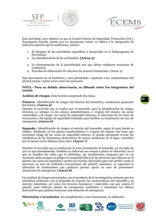 Esta actividad, cuyo objetivo es que el Comité Interno de Seguridad, Protección Civil y
Emergencia Escolar cuente con un documento rector, se refiere a la integración de
todos los aspectos que lo conforman, incluye:
1. El desglose de las actividades específicas a desarrollar en el Subprograma de
Prevención.
2. La calendarización de las actividades. (Anexo 3)
3. La determinación de la periodicidad con que deben realizarse reuniones de
evaluación.
4. Periodos de elaboración de informes de avances trimestrales. (Anexo 4)
Este documento no es limitativo y será actualizado o ajustado a las características del
plantel escolar, tantas veces como sea necesario.
NOTA.- Para su debida observancia, se difunde entre los integrantes del
comité.
Análisis de riesgos. Esta función comprende dos áreas:
16
Primera.- Identificación de riesgos del interior del inmueble y condiciones generales
del mismo. (Anexo 5)
Durante el recorrido que se realice por el inmueble, para la identificación de riesgos
internos, se señalan en los planos arquitectónicos o croquis del mismo, las áreas
vulnerables o de riesgo, las zonas de seguridad internas, la ubicación de las rutas de
evacuación y del equipo de seguridad instalado, para facilitar su localización en caso de
emergencia. (Anexo 6)
Segunda.- Identificación de riesgos al exterior del inmueble, según la zona donde se
ubique; señalando en los planos arquitectónicos o croquis del mismo, las áreas que
presentan riesgo de las zonas de seguridad externa, se estima pertinente revisar las
estadísticas de los fenómenos destructivos de mayor incidencia en el lugar, ocurridos
por lo menos en los últimos cinco años. (Anexo 7)
Durante el recorrido que se realice por la zona circundante al inmueble, en un radio de
500 m aproximadamente, también se elaborará un croquis o plano de ubicación, en el
que se detallen las calles que lo delimitan, las instalaciones riesgosas que en un
momento dado pongan en peligro la integridad física de las personas que laboran en el
plantel, las zonas de seguridad o puntos de reunión adecuados para dar cabida a todo el
personal, en caso de realizarse evacuaciones del plantel; asimismo, se registrará la
ubicación de instituciones que pudieran prestar apoyo en caso de presentarse
situaciones de emergencia. (Anexo 8)
Los análisis de riesgos presentados, son el producto de la investigación conjunta que los
miembros realizaron con el propósito de conocer las características del inmueble y su
entorno inmediato, así como los recursos humanos y materiales con que cuenta el
plantel, para elaborar planes de emergencia tendientes a minimizar los efectos
destructivos que pudiera ocasionar una situación de emergencia.
Directorios e inventarios. En cumplimiento a este lineamiento, se elaborará:
 