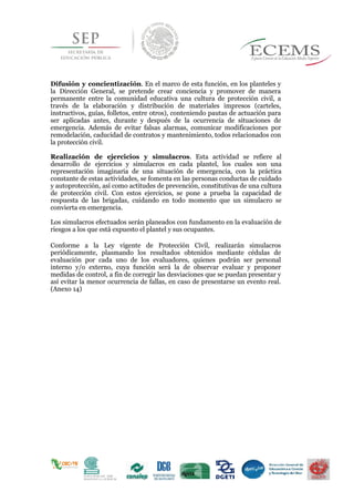 Difusión y concientización. En el marco de esta función, en los planteles y
la Dirección General, se pretende crear conciencia y promover de manera
permanente entre la comunidad educativa una cultura de protección civil, a
través de la elaboración y distribución de materiales impresos (carteles,
instructivos, guías, folletos, entre otros), conteniendo pautas de actuación para
ser aplicadas antes, durante y después de la ocurrencia de situaciones de
emergencia. Además de evitar falsas alarmas, comunicar modificaciones por
remodelación, caducidad de contratos y mantenimiento, todos relacionados con
la protección civil.
Realización de ejercicios y simulacros. Esta actividad se refiere al
desarrollo de ejercicios y simulacros en cada plantel, los cuales son una
representación imaginaria de una situación de emergencia, con la práctica
constante de estas actividades, se fomenta en las personas conductas de cuidado
y autoprotección, así como actitudes de prevención, constitutivas de una cultura
de protección civil. Con estos ejercicios, se pone a prueba la capacidad de
respuesta de las brigadas, cuidando en todo momento que un simulacro se
convierta en emergencia.
Los simulacros efectuados serán planeados con fundamento en la evaluación de
riesgos a los que está expuesto el plantel y sus ocupantes.
Conforme a la Ley vigente de Protección Civil, realizarán simulacros
periódicamente, plasmando los resultados obtenidos mediante cédulas de
evaluación por cada uno de los evaluadores, quienes podrán ser personal
interno y/o externo, cuya función será la de observar evaluar y proponer
medidas de control, a fin de corregir las desviaciones que se puedan presentar y
así evitar la menor ocurrencia de fallas, en caso de presentarse un evento real.
(Anexo 14)
 