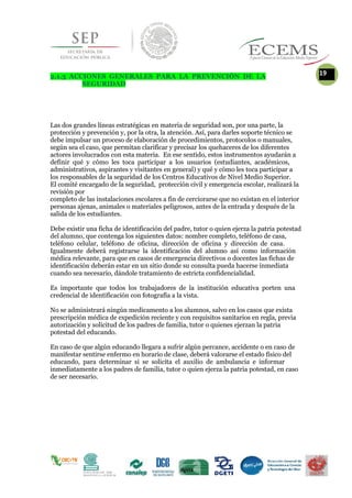 2.1.3 ACCIONES GENERALES PARA LA PREVENCIÓN DE LA
19
SEGURIDAD
Las dos grandes líneas estratégicas en materia de seguridad son, por una parte, la
protección y prevención y, por la otra, la atención. Así, para darles soporte técnico se
debe impulsar un proceso de elaboración de procedimientos, protocolos o manuales,
según sea el caso, que permitan clarificar y precisar los quehaceres de los diferentes
actores involucrados con esta materia. En ese sentido, estos instrumentos ayudarán a
definir qué y cómo les toca participar a los usuarios (estudiantes, académicos,
administrativos, aspirantes y visitantes en general) y qué y cómo les toca participar a
los responsables de la seguridad de los Centros Educativos de Nivel Medio Superior.
El comité encargado de la seguridad, protección civil y emergencia escolar, realizará la
revisión por
completo de las instalaciones escolares a fin de cerciorarse que no existan en el interior
personas ajenas, animales o materiales peligrosos, antes de la entrada y después de la
salida de los estudiantes.
Debe existir una ficha de identificación del padre, tutor o quien ejerza la patria potestad
del alumno, que contenga los siguientes datos: nombre completo, teléfono de casa,
teléfono celular, teléfono de oficina, dirección de oficina y dirección de casa.
Igualmente deberá registrarse la identificación del alumno así como información
médica relevante, para que en casos de emergencia directivos o docentes las fichas de
identificación deberán estar en un sitio donde su consulta pueda hacerse inmediata
cuando sea necesario, dándole tratamiento de estricta confidencialidad.
Es importante que todos los trabajadores de la institución educativa porten una
credencial de identificación con fotografía a la vista.
No se administrará ningún medicamento a los alumnos, salvo en los casos que exista
prescripción médica de expedición reciente y con requisitos sanitarios en regla, previa
autorización y solicitud de los padres de familia, tutor o quienes ejerzan la patria
potestad del educando.
En caso de que algún educando llegara a sufrir algún percance, accidente o en caso de
manifestar sentirse enfermo en horario de clase, deberá valorarse el estado físico del
educando, para determinar si se solicita el auxilio de ambulancia e informar
inmediatamente a los padres de familia, tutor o quien ejerza la patria potestad, en caso
de ser necesario.
 