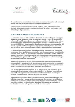 De acuerdo con las autoridades correspondientes, establecer al exterior de la escuela, el
espacio libre para acceso y salida en forma segura de los alumnos.
Ante cualquier situación relacionada con la conducta, salud, o desempeño de los
alumnos, el director informará a los padres de familia de manera inmediata, a través
20del medio por el que se cuente.
AUTOCUIDADO (PREVENCIÓN DEL DELITO)
La prevención social del delito se refiere al conjunto de acciones dirigidas hacia y para
la sociedad con el objetivo de evitar la comisión de delitos, a través del fomento de la
cultura de la legalidad, la mejora en las condiciones sociales y el combate a los factores
de descomposición que pueden detonar en hechos delictivos. La importancia de la
prevención del delito y la participación ciudadana como instrumento para transitar del
modelo de policía reactiva al de prevención y aproximación integral con la sociedad,
para así generar una conciencia cívica de respeto a la ley y a los derechos humanos
La escuela como institución social desempeña un papel fundamental de formación y
pertenencia, ofrece igualdad de oportunidades, interviene en el proceso de socialización
actuando como agente de prevención al transmitir y fomentar valores, actitudes,
normas, costumbres y habilidades que los individuos asumen como propias para un
desarrollo integral, aprendiendo a anticiparse a los problemas y a enfrentar los riesgos
del medio social donde se desenvuelven.
Por todo ello es necesario realizar acciones importantes para sensibilizar a nuestra
comunidad sobre la importancia de la prevención del delito en sus diversos ámbitos de
acción, a través de información básica en materia de riesgos y consejos prácticos para
evitar o disminuir la posibilidad de ser víctimas de la delincuencia.
Uno de los principios determinantes en la seguridad de todo individuo es el
autocuidado; desarrollar una cultura en este sentido en los alumnos es sin duda una
base sólida para la prevención de accidentes y conflictos delictivos, así como para
enfrentar circunstancias de emergencia en el centro escolar.
Definición de Autocuidado.- Es el comportamiento que asume conscientemente todo
individuo para evitar y/o no propiciar situaciones que desemboquen en accidentes o
conflictos en los cuales se pongan en riesgo su integridad física o de terceros, y bienes
materiales propios o de la Institución. Así mismo el desarrollo personal sobre el
“sentido de respuesta” ante agentes perturbadores externos a él.
 