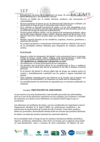 
Procura tener las llaves de tu automóvil a la mano. Es conveniente separar las
llaves del domicilio y del llavero del vehículo.

Procura no hablar por el celular mientras conduces, esto incrementa tu
vulnerabilidad.

Procura mantener al menos 50 cm. de distancia del vehículo que va delante, así
disminuirás el riesgo de que te intercepten para robarte el auto.

Si tu vehículo es chocado levemente de noche o en un sitio despoblado no te
detengas, por el contrario trata de salir rápidamente de esta situación, pues ésta
es una de las formas de actuar de la delincuencia.

Procura portar teléfono celular, con los números de emergencia grabados, checa
que la pila tenga suficiente carga y crédito .Baja los seguros de las puertas. Si no
quieres cerrar los vidrios procura dejar una abertura por donde no quepa una
mano.

Mantén especial atención en los semáforos, esquinas, cruceros, gasolineras y
estaciones de servicio.

No compres productos a comerciantes informales desde tu vehículo. Esta es una
de las principales tácticas utilizadas para despojarte de celulares, prendas y
cartera.
En la Escuela

Respeta a todos los integrantes del plantel, evita comentarios hacia su persona,
formas de pensar, actuar, origen, religión, nivel socioeconómico, y sobre todo
aquello que pudiera lastimar la susceptibilidad de ellos. Recuerda: 
“EL RESPETO AL DERECHO AJENO ES LA PAZ” 

No ambiciones, ni tomes pertenencias de tus compañeros. 


No permitas que el atractivo físico de un compañero(a) te lleve a establecer
relaciones con el (ella) más allá de la amistad, si con ello se lastima a terceras
personas. 


Si al interior del plantel te ofrecen algún tipo de droga, por ningún motivo la
aceptes e inmediatamente coméntalo con tus padres o alguna autoridad del
plantel. 


Ante cualquier situación grave que observes en la escuela, haz el reporte con
discreción a las autoridades y no comentes con nadie más tu señalamiento. 


Lee periódicamente los protocolos de seguridad que se encuentra publicados en
el plantel. 
2.1.3.2.- PREVENCIÓN DE ADICCIONES
La prevención es la meta fundamental y más deseable para todas las enfermedades,
pero en el caso de las adicciones representa un reto complejo, por el número y variedad
de sustancias, sus efectos en los individuos y el contexto social y legal en que se
encuentran.
Las adicciones son problemas de salud, y así son consideradas por organismos como la
Organización Mundial de la Salud (OMS), las instituciones académicas y las
asociaciones de profesionales de la salud de todo el mundo. Como tales, pueden y
deben ser prevenidos, desarrollando además todas las acciones que permitan disminuir
los daños a la salud que puedan ocasionar las sustancias adictivas.
En la actualidad existe el riesgo de que los alumnos introduzcan bebidas alcohólicas,
cigarros, marihuana, anfetaminas, entre otras a la escuela, que en algunos casos puede
ser para distribución, venta o consumo de otros estudiantes. El objetivo de este
 