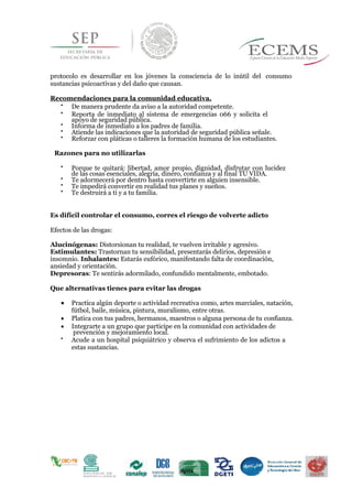 protocolo es desarrollar en los jóvenes la consciencia de lo inútil del consumo
sustancias psicoactivas y del daño que causan.
Recomendaciones para la comunidad educativa.

De manera prudente da aviso a la autoridad competente. 


Reporta de inmediato al sistema de emergencias 066 y solicita el
apoyo de seguridad pública. 

Informa de inmediato a los padres de familia. 

Atiende las indicaciones que la autoridad de seguridad pública señale. 

Reforzar con pláticas o talleres la formación humana de los estudiantes. 
Razones para no utilizarlas

Porque te quitará: libertad, amor propio, dignidad, disfrutar con lucidez
de las cosas esenciales, alegría, dinero, confianza y al final TU VIDA. 

Te adormecerá por dentro hasta convertirte en alguien insensible. 

Te impedirá convertir en realidad tus planes y sueños. 

Te destruirá a ti y a tu familia. 
Es difícil controlar el consumo, corres el riesgo de volverte adicto
Efectos de las drogas:
Alucinógenas: Distorsionan tu realidad, te vuelven irritable y agresivo.
Estimulantes: Trastornan tu sensibilidad, presentarás delirios, depresión e
insomnio. Inhalantes: Estarás eufórico, manifestando falta de coordinación,
ansiedad y orientación.
Depresoras: Te sentirás adormilado, confundido mentalmente, embotado.
Que alternativas tienes para evitar las drogas
 Practica algún deporte o actividad recreativa como, artes marciales, natación,
fútbol, baile, música, pintura, muralismo, entre otras.
 Platica con tus padres, hermanos, maestros o alguna persona de tu confianza.
 Integrarte a un grupo que participe en la comunidad con actividades de
prevención y mejoramiento local.

Acude a un hospital psiquiátrico y observa el sufrimiento de los adictos a
estas sustancias. 

 