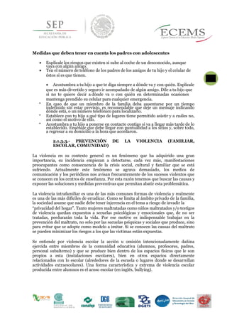 Medidas que deben tener en cuenta los padres con adolescentes
 Explícale los riesgos que existen si sube al coche de un desconocido, aunque
vaya con algún amigo.
 Ten el número de teléfono de los padres de los amigos de tu hijo y el celular de
éstos si es que tienen.  2
5

 Acostumbra a tu hijo a que te diga siempre a dónde va y con quién. Explícale
que es más divertido y seguro ir acompañado de algún amigo. Dile a tu hijo que
si no te quiere decir a dónde va o con quién en determinadas ocasiones
mantenga prendido su celular para cualquier emergencia.

En caso de que un miembro de la familia deba ausentarse por un tiempo
indefinido sin estar previsto, es recomendable que deje un mensaje indicando
dónde está, o un número telefónico para localizarlo.

Establece con tu hijo a qué tipo de lugares tiene permitido asistir y a cuáles no,
así como el motivo de ello.

Acostumbra a tu hijo a ponerse en contacto contigo si va a llegar más tarde de lo
establecido. Enséñale que debe llegar con puntualidad a los sitios y, sobre todo,
a regresar a su domicilio a la hora que acordaron.
2.1.3.3.- PREVENCIÓN DE LA VIOLENCIA (FAMILIAR,
ESCOLAR, COMUNIDAD)
La violencia en su contexto general es un fenómeno que ha adquirido una gran
importancia, su incidencia empiezan a detectarse, cada vez más, manifestaciones
preocupantes como consecuencia de la crisis social, cultural y familiar que se está
sufriendo. Actualmente este fenómeno se agrava demasiado, los medios de
comunicación y los periódicos nos avisan frecuentemente de los sucesos violentos que
se conocen en los centros de enseñanza. Por esta razón tenemos que buscar las causas y
exponer las soluciones y medidas preventivas que permitan abatir esta problemática.
La violencia intrafamiliar es una de las más comunes formas de violencia y realmente
es una de las más difíciles de erradicar. Como se limita al ámbito privado de la familia,
la sociedad asume que nadie debe tener injerencia en el tema a riesgo de invadir la
“privacidad del hogar”. Tanto mujeres maltratadas como niños maltratados y/o testigos
de violencia quedan expuestos a secuelas psicológicas y emocionales que, de no ser
tratadas, perdurarán toda la vida. Por ese motivo es indispensable trabajar en la
prevención del maltrato, no solo por las secuelas psíquicas y sociales que produce, sino
para evitar que se adopte como modelo a imitar. Si se conocen las causas del maltrato
se pueden minimizar los riesgos a los que las victimas están expuestas.
Se entiende por violencia escolar la acción u omisión intencionadamente dañina
ejercida entre miembros de la comunidad educativa (alumnos, profesores, padres,
personal subalterno) y que se produce bien dentro de los espacios físicos que le son
propios a esta (instalaciones escolares), bien en otros espacios directamente
relacionados con lo escolar (alrededores de la escuela o lugares donde se desarrollan
actividades extraescolares). Una forma característica y extrema de violencia escolar
producida entre alumnos es el acoso escolar (en inglés, bullying).
 
