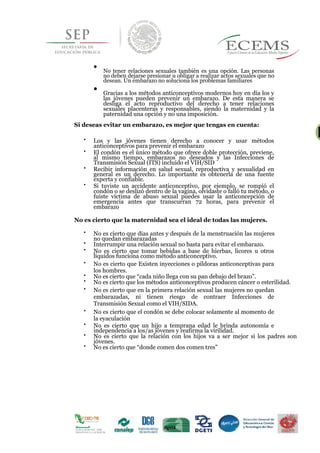 
No tener relaciones sexuales también es una opción. Las personas
no deben dejarse presionar u obligar a realizar actos sexuales que no
desean. Un embarazo no soluciona los problemas familiares


Gracias a los métodos anticonceptivos modernos hoy en día los y
las jóvenes pueden prevenir un embarazo. De esta manera se
desliga el acto reproductivo del derecho a tener relaciones
sexuales placenteras y responsables, siendo la maternidad y la
paternidad una opción y no una imposición.

Si deseas evitar un embarazo, es mejor que tengas en cuenta:
28

Los y las jóvenes tienen derecho a conocer y usar métodos
anticonceptivos para prevenir el embarazo 


El condón es el único método que ofrece doble protección, previene,
al mismo tiempo, embarazos no deseados y las Infecciones de
Transmisión Sexual (ITS) incluido el VIH/SID 


Recibir información en salud sexual, reproductiva y sexualidad en
general es un derecho. Lo importante es obtenerla de una fuente
experta y confiable. 


Si tuviste un accidente anticonceptivo, por ejemplo, se rompió el
condón o se deslizó dentro de la vagina, olvidaste o falló tu método, o
fuiste víctima de abuso sexual puedes usar la anticoncepción de
emergencia antes que transcurran 72 horas, para prevenir el
embarazo 
No es cierto que la maternidad sea el ideal de todas las mujeres.

No es cierto que días antes y después de la menstruación las mujeres
no quedan embarazadas 

Interrumpir una relación sexual no basta para evitar el embarazo. 


No es cierto que tomar bebidas a base de hierbas, licores u otros
líquidos funciona como método anticonceptivo. 

No es cierto que Existen inyecciones o píldoras anticonceptivas para
los hombres. 

No es cierto que “cada niño llega con su pan debajo del brazo”. 

No es cierto que los métodos anticonceptivos producen cáncer o esterilidad. 


No es cierto que en la primera relación sexual las mujeres no quedan
embarazadas, ni tienen riesgo de contraer Infecciones de
Transmisión Sexual como el VIH/SIDA. 


No es cierto que el condón se debe colocar solamente al momento de
la eyaculación 


No es cierto que un hijo a temprana edad le brinda autonomía e
independencia a los/as jóvenes y reafirma la virilidad. 

No es cierto que la relación con los hijos va a ser mejor si los padres son
jóvenes. 

No es cierto que “donde comen dos comen tres” 







 