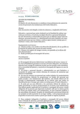 
2.1.3.5. PUERTA SEGURA
ACCESO DE PERSONAL
Objetivo
El objetivo de este documento es establecer el procedimiento de control de
acceso de personal a las instalaciones del Centro Educativo.
Alcance
Este documento está dirigido a todos los alumnos, y empleados del Centro
Educativo, o personal que asiste al plantel con la finalidad de realizar una
visita por servicios o d cortesía con algún directivo o personal del plantel.
En este documento se desarrollan los pasos que se deberán seguir tanto los
alumnos, personal docente y/o administrativo de todo el plantel, así como
aquellas personas que nos visiten o realicen algún trámite, trabajo para el
Instituto o visita a este Centro Educativo.
Equipamiento en el acceso:
a).- Alarma oculta y con sonido en la Dirección del plantel y de ser posible en
la estación de policía más cercana al centro escolar.
b).- Cámara con registro de imagen remota, con pantalla en la oficina del
jefe administrativo.
c).- Radio portátil para el encargado del acceso.
Procedimiento
Acceso al plantel.
a) El encargado del acceso deberá tener una bitácora del acceso. (anexo 2)
b) Con la finalidad de garantizar el acceso al Centro Educativo, los alumnos
44deberán traer consigo la credencial escolar que los acredite como miembros
de la comunidad del plantel, y mostrarla al encargado del ingreso en caso de
solicitud.
c) El acceso a personal docente y administrativo no será limitativo, a
excepción de notarse que existen síntomas de consumo de sustancias que
alteran la estabilidad.
d) En caso de contarse con personal que realice trabajos de mantenimiento
o subcontratistas, deberán de proporcionar un listado del personal que
podrá acceder a las instalaciones del instituto, este listado deberá de ser
enviado al departamento responsable de su control, para que realice su
identificación por el tiempo que realice su trabajo para el Centro Educativo.
e) Si asiste por un caso diferente a los anteriores deberá de solicitar un
gafete provisional, el cual se proporcionará en el acceso a las instalaciones,
este deberá quedar registrado por el prefecto o encargado del acceso, siendo
obligación de la persona que ingresará al plantel, salir por la misma puerta
de acceso por donde entró a las instalaciones, en caso contrario notificar a
las autoridades del plantel. El gafete de identificación provisional deberá de
ser portado en todo momento en un lugar visible, y será proporcionado por
el guardia en turno de la caseta o puerta por donde se ingresa al plantel.
f) Para cualquier indagación el prefecto o encargado del acceso deberá
tener el listado de alumnos, personal administrativo y maestros, estas listas
serán proporcionadas por los responsables directos de cada área.
 