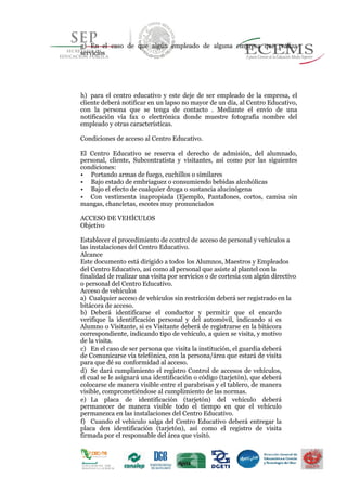 g) En el caso de que algún empleado de alguna empresa que realiza
servicios
h) para el centro educativo y este deje de ser empleado de la empresa, el
cliente deberá notificar en un lapso no mayor de un día, al Centro Educativo,
con la persona que se tenga de contacto . Mediante el envío de una
notificación vía fax o electrónica donde muestre fotografía nombre del
empleado y otras características.
Condiciones de acceso al Centro Educativo.
El Centro Educativo se reserva el derecho de admisión, del alumnado,
personal, cliente, Subcontratista y visitantes, así como por las siguientes
condiciones:
• Portando armas de fuego, cuchillos o similares
• Bajo estado de embriaguez o consumiendo bebidas alcohólicas
• Bajo el efecto de cualquier droga o sustancia alucinógena
• Con vestimenta inapropiada (Ejemplo, Pantalones, cortos, camisa sin
mangas, chancletas, escotes muy pronunciados
ACCESO DE VEHÍCULOS
Objetivo
Establecer el procedimiento de control de acceso de personal y vehículos a
las instalaciones del Centro Educativo.
Alcance
Este documento está dirigido a todos los Alumnos, Maestros y Empleados
del Centro Educativo, así como al personal que asiste al plantel con la
finalidad de realizar una visita por servicios o de cortesía con algún directivo
o personal del Centro Educativo.
Acceso de vehículos
a) Cualquier acceso de vehículos sin restricción deberá ser registrado en la
45
bitácora de acceso.
b) Deberá identificarse el conductor y permitir que el encardo
verifique la identificación personal y del automóvil, indicando si es
Alumno o Visitante, si es Visitante deberá de registrarse en la bitácora
correspondiente, indicando tipo de vehículo, a quien se visita, y motivo
de la visita.
c) En el caso de ser persona que visita la institución, el guardia deberá
de Comunicarse vía telefónica, con la persona/área que estará de visita
para que dé su conformidad al acceso.
d) Se dará cumplimiento el registro Control de accesos de vehículos,
el cual se le asignará una identificación o código (tarjetón), que deberá
colocarse de manera visible entre el parabrisas y el tablero, de manera
visible, comprometiéndose al cumplimiento de las normas.
e) La placa de identificación (tarjetón) del vehículo deberá
permanecer de manera visible todo el tiempo en que el vehículo
permanezca en las instalaciones del Centro Educativo.
f) Cuando el vehículo salga del Centro Educativo deberá entregar la
placa den identificación (tarjetón), así como el registro de visita
firmada por el responsable del área que visitó.
 