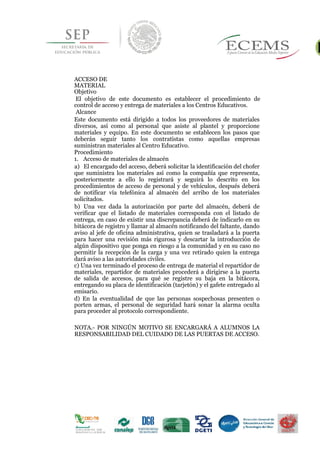 ACCESO DE
MATERIAL
Objetivo
El objetivo de este documento es establecer el procedimiento de
control de acceso y entrega de materiales a los Centros Educativos.
Alcance
Este documento está dirigido a todos los proveedores de materiales
diversos, así como al personal que asiste al plantel y proporcione
materiales y equipo. En este documento se establecen los pasos que
deberán seguir tanto los contratistas como aquellas empresas
suministran materiales al Centro Educativo.
Procedimiento
1. Acceso de materiales de almacén
a) El encargado del acceso, deberá solicitar la identificación del chofer
que suministra los materiales así como la compañía que representa,
posteriormente a ello lo registrará y seguirá lo descrito en los
procedimientos de acceso de personal y de vehículos, después deberá
de notificar vía telefónica al almacén del arribo de los materiales
solicitados.
b) Una vez dada la autorización por parte del almacén, deberá de
verificar que el listado de materiales corresponda con el listado de
entrega, en caso de existir una discrepancia deberá de indicarlo en su
bitácora de registro y llamar al almacén notificando del faltante, dando
aviso al jefe de oficina administrativa, quien se trasladará a la puerta
para hacer una revisión más rigurosa y descartar la introducción de
algún dispositivo que ponga en riesgo a la comunidad y en su caso no
permitir la recepción de la carga y una vez retirado quien la entrega
dará aviso a las autoridades civiles.
c) Una vez terminado el proceso de entrega de material el repartidor de
materiales, repartidor de materiales procederá a dirigirse a la puerta
de salida de accesos, para qué se registre su baja en la bitácora,
entregando su placa de identificación (tarjetón) y el gafete entregado al
emisario.
d) En la eventualidad de que las personas sospechosas presenten o
porten armas, el personal de seguridad hará sonar la alarma oculta
para proceder al protocolo correspondiente.
46
NOTA.- POR NINGÚN MOTIVO SE ENCARGARÁ A ALUMNOS LA
RESPONSABILIDAD DEL CUIDADO DE LAS PUERTAS DE ACCESO.
 