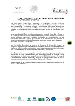 2.1.3.6.- IMPLEMENTACIÓN DE ACTIVIDADES FORMATIVAS,
CULTURALES Y DEPORTIVAS
Las Actividades Paraescolares (culturales y deportivas) aportan elementos
fundamentales para el desarrollo académico de los estudiantes y constituyen un espacio
donde las alumnas y los alumnos expresan y reconocen sus inquietudes, pensamientos
y sentimientos, además de ejercitar habilidades como la creatividad, la imaginación, el
lenguaje, el autoconocimiento y diversificación en sus formas de aprendizaje, entre
otras.
A través de las Actividades Artísticas y Culturales se pretende desarrollar y formar en
los alumnos y alumnas, aspectos fundamentales para descubrir, comprender, apreciar y
recrear distintas expresiones estéticas, orientadas al reconocimiento de sus
sensaciones, emociones e ideales, que derivarán en un conocimiento más profundo de
su naturaleza humana, posibilitándoles un mayor contacto con sus raíces culturales,
regionales, nacionales y universales.
29
Las Actividades Deportivas, promueven y fortalecen la formación integral del
alumnado, la promoción de conocimientos, habilidades, hábitos, actitudes y valores que
coadyuvan en la formación de ciudadanos sanos física y mentalmente, favoreciendo con
esto a la conformación de una sociedad más consciente y responsable.
Se solicitará a los cuerpos colegiados que se integran en el plantel, que al menos
realicen una actividad al semestre, en la cual se desarrolle el tema de NO VIOLENCIA.
Las asignaturas curriculares del campo de las ciencias Histórico-Sociales y de Lenguaje
y Comunicación deberán promover y realizar actividades como obras de teatro,
presentaciones musicales, etc. que implique el desarrollo del tema.
Las asignaturas de actividades para-escolares realizaran cada semestre un festival con
el tema de NO VIOLENCIA.
 