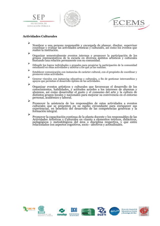 Actividades Culturales

Nombrar a una persona responsable y encargada de planear, diseñar, supervisar
coordinar y evaluar las actividades artísticas y culturales, así como los eventos que
realice la institución.


Organizar semestralmente eventos internos y promover la participación de los
grupos representativos de la escuela en diversos ámbitos artísticos y culturales
buscando una relación permanente con su comunidad.


Difundir los logros individuales o grupales para propiciar la participación de la comunidad
estudiantil en estas actividades y motivar a los que ya las realizan.


Establecer comunicación con instancias de carácter cultural, con el propósito de coordinar y
promover estas actividades.


Generar vínculos con instancias educativas y culturales, a fin de gestionar intercambios y
apoyos que permitan el desarrollo óptimo de las actividades.


Organizar eventos artísticos y culturales que favorezcan el desarrollo de los
conocimientos, habilidades, y actitudes acordes a los intereses de alumnas y
alumnos, así como desarrollar el gusto y el consumo del arte y la cultura de
distintos grupos locales y nacionales para mejorar su convivencia en el entorno
personal, académico y laboral.


Promover la asistencia de los responsables de estas actividades a eventos
culturales que se presenten en su medio circundante para enriquecer sus
experiencias, en beneficio del desarrollo de las competencias genéricas y la
formación integral.


Promover la capacitación continua de la planta docente y los responsables de las
Actividades Artísticas y Culturales en cuanto a elementos teóricos, didácticos,
pedagógicos y metodológicos del área o disciplina respectiva, y que estén
relacionados con aspectos cognitivos, socio - afectivos y actitudinales.

 