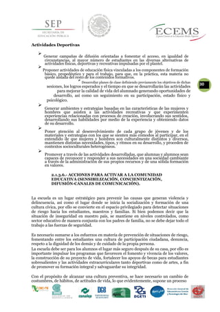 Actividades Deportivas

Generar campañas de difusión orientadas a fomentar el acceso, en igualdad de
circunstancias, al mayor número de estudiantes en las diversas alternativas de
actividades físicas, deportivas y recreativas impulsadas por el plantel.

Proponer actividades de educación física vinculadas a los componentes de formación
básico, propedéutico y para el trabajo, para que, en la práctica, esta materia no
quede aislada del resto de los contenidos formativos.

Desarrollar planes de clase definiendo previamente los objetivos de dichas
30
sesiones, los logros esperados y el tiempo en que se desarrollarán las actividades
para mejorar la calidad de vida del alumnado generando oportunidades de
desarrollo, así como un seguimiento en su participación, estado físico y
psicológico.

Generar ambientes y estrategias basadas en las características de las mujeres y
hombres que asisten a las actividades recreativas y que experimenten
experiencias relacionadas con procesos de creación, involucrando sus sentidos,
desarrollando sus habilidades por medio de la experiencia y obteniendo datos
de su desarrollo.


Poner atención al desenvolvimiento de cada grupo de jóvenes y de los
materiales y estrategias con los que se sienten más cómodos al participar, en el
entendido de que mujeres y hombres son culturalmente distintos y diversos,
mantienen distintas necesidades, tipos, y ritmos en su desarrollo, y proceden de
contextos socioculturales heterogéneos.


Promover a través de las actividades desarrolladas, que alumnas y alumnos sean
capaces de reconocer y responder a sus necesidades en una sociedad cambiante
a través de la administración de sus propios recursos y de una sólida formación
en valores.


2.1.3.6.- ACCIONES PARA ACTIVAR A LA COMUNIDAD
EDUCATIVA (SENSIBILIZACIÓN, CONCIENTIZACIÓN,
DIFUSIÓN-CANALES DE COMUNICACIÓN).
La escuela es un lugar estratégico para prevenir las causas que generan violencia y
delincuencia, así como el lugar donde se inicia la socialización y formación de una
cultura cívica, por ello se convierte en el espacio privilegiado para detectar situaciones
de riesgo hacia los estudiantes, maestros y familias. Si bien podemos decir que la
situación de inseguridad en nuestro país, se mantiene en niveles controlados, como
sector educativo de manera conjunta con los padres de familia, no se debe dejar todo el
trabajo a las fuerzas de seguridad.
Es necesario sumarse a los esfuerzos en materia de prevención de situaciones de riesgo,
fomentando entre los estudiantes una cultura de participación ciudadana, denuncia,
respeto a la dignidad de los demás y de cuidado de la propia persona.
La escuela debe ser para los alumnos el lugar más seguro después de su casa, por ello es
importante impulsar los programas que favorecen el fomento y vivencia de los valores,
la construcción de su proyecto de vida, fortalecer los apoyos de becas para estudiantes
sobresalientes y las actividades extracurriculares tanto deportivas como de artes, a fin
de promover su formación integral y salvaguardar su integridad.
Con el propósito de alcanzar una cultura preventiva, se hace necesario un cambio de
costumbres, de hábitos, de actitudes de vida, lo que evidentemente, supone un proceso
 
