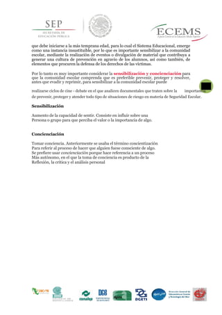 que debe iniciarse a la más temprana edad, para lo cual el Sistema Educacional, emerge
como una instancia insustituible, por lo que es importante sensibilizar a la comunidad
escolar, mediante la realización de eventos o divulgación de material que contribuya a
generar una cultura de prevención en agravio de los alumnos, así como también, de
elementos que procuren la defensa de los derechos de las víctimas.
Por lo tanto es muy importante considerar la sensibilización y concienciación para
que la comunidad escolar comprenda que es preferible prevenir, proteger y resolver,
antes que evadir y reprimir, para sensibilizar a la comunidad escolar puede
realizarse ciclos de cine - debate en el que analicen documentales que traten sobre la
31
importancia
de prevenir, proteger y atender todo tipo de situaciones de riesgo en materia de Seguridad Escolar.
Sensibilización
Aumento de la capacidad de sentir. Consiste en influir sobre una
Persona o grupo para que perciba el valor o la importancia de algo.
Concienciación
Tomar conciencia. Anteriormente se usaba el término concientización
Para referir al proceso de hacer que alguien fuese consciente de algo.
Se prefiere usar concienciación porque hace referencia a un proceso
Más autónomo, en el que la toma de conciencia es producto de la
Reflexión, la crítica y el análisis personal
 