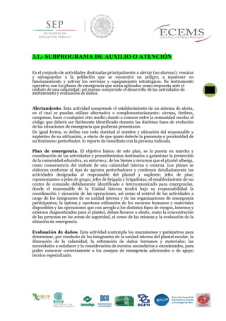 3.1.- SUBPROGRAMA DE AUXILIO O ATENCIÓN
Es el conjunto de actividades destinadas principalmente a alertar (no alarmar), rescatar
y salvaguardar a la población que se encuentre en peligro; a mantener en
funcionamiento y activar los servicios y equipamiento estratégicos. Su instrumento
operativo son los planes de emergencia que serán aplicados como respuesta ante el
embate de una calamidad; así mismo comprende el desarrollo de las actividades de 63
alertamiento y evaluación de daños.
Alertamiento. Esta actividad comprende el establecimiento de un sistema de alerta,
en el cual se puedan utilizar alternativa o complementariamente: sirenas, timbres,
campanas, luces o cualquier otro medio; dando a conocer entre la comunidad escolar el
código que deberá ser fácilmente identificado durante las distintas fases de evolución
de las situaciones de emergencia que pudieran presentarse.
De igual forma, se define con toda claridad el nombre y ubicación del responsable y
suplentes de su utilización, a efecto de que quien detecte la presencia o proximidad de
un fenómeno perturbador, lo reporte de inmediato con la persona indicada.
Plan de emergencia. El objetivo básico de este plan, es la puesta en marcha y
coordinación de las actividades y procedimientos destinados a garantizar la protección
de la comunidad educativa, su entorno y, de los bienes y recursos que el plantel alberga,
como consecuencia del embate de una calamidad interna o externa. Los planes se
elaboran conforme al tipo de agentes perturbadores y contienen detalladamente las
actividades designadas al responsable del plantel y suplente; jefes de piso;
representantes o jefes de grupo; jefes de brigada y brigadistas; el establecimiento de un
centro de comando debidamente identificado e intercomunicado para emergencias,
donde el responsable de la Unidad Interna tendrá bajo su responsabilidad la
coordinación y ejecución de las operaciones, así como el control de las actividades a
cargo de los integrantes de su unidad interna y de las organizaciones de emergencia
participantes; la óptima y oportuna utilización de los recursos humanos y materiales
disponibles y las operaciones que con arreglo a los distintos tipos de riesgos, internos y
externos diagnosticados para el plantel, deban llevarse a efecto, como la concentración
de las personas en las zonas de seguridad, el censo de las mismas y la evaluación de la
situación de emergencia.
Evaluación de daños. Esta actividad contempla los mecanismos y parámetros para
determinar, por conducto de los integrantes de la unidad interna del plantel escolar, la
dimensión de la calamidad, la estimación de daños humanos y materiales; las
necesidades a satisfacer y la consideración de eventos secundarios o encadenados, para
poder convocar correctamente a los cuerpos de emergencia adicionales o de apoyo
técnico especializado.
 