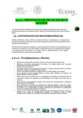 3.1.1.- PROTOCOLOS DE AUXILIO O
ACCIÓN
A continuación desarrollamos los protocolos de algunas situaciones de riesgo que
32
pueden presentarse en el plantel escolar, según las características de la zona en que se
ubica.
a).- CONTINGENCIAS METEOROLÓGICAS.
Existen diferentes tipos, desde las intensas lluvias, inundaciones o temperaturas
excesivamente bajas o altas que afectan las condiciones para el buen desempeño de las
instituciones educativas.
Protección Civil señala tres peligros a consecuencia de las lluvias: las inundaciones, los
torrentes y los deslaves, en lo que refiere a seguridad escolar se considera que también
a consecuencia de las lluvias, un peligro más se puede detectar en los daños
estructurales de las instituciones educativas.
3.1.1.2.- Precipitaciones y lluvias:

Mantenerse informado por radio o por el servicio de alertas televisivas. 


Retirarse de árboles, estructuras de lámina o de algún objeto que se pueda
desprender por causa del viento. 

Contar con una linterna. 


Si el agua ingresa a la institución educativa o salones, desconectar la corriente
eléctrica y cerrar las tuberías de gas y agua. 

Cubrir con plástico aparatos u objetos que se puedan dañar con el agua. 

Si por alguna razón se queda aislado y el agua sube, dirigirse a la azotea o el
lugar más alto y seguro posible. 

Evite cruzar ríos y arroyos a pie o en vehículo, la corriente es más fuerte bajo la
superficie, además no sabemos la profundidad y los objetos que lleva en su
torrente. 


Debe tenerse contemplado un lugar como punto de concentración o albergue
para casos de evacuación. 


Si la institución educativa se encuentra en alguna cañada o zona de riesgo,
debemos tener un antecedente histórico del comportamiento en las temporadas
de lluvias o en temporadas de clima extremo nos permitirá con antelación
tomar las medidas precautorias necesarias. 


contar con un “Atlas de Riesgo” elaborado por Protección Civil, en el que se
señalice las áreas de inundaciones, dónde se registran bajas o altas
temperaturas y dónde las condiciones climáticas afectan en mayor medida. 
 