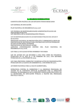 I.- MARCO NORMATIVO
CONSTITUCIÓN POLÍTICA DE LOS ESTADOS UNIDOS MEXICANOS
LEY GENERAL DE EDUCACIÓN.
PLAN NACIONAL DE DESARROLLO 2013-1018
LEY FEDERAL DE RESPONSABILIDADES ADMINISTRATIVAS DE LOS
SERVIDORES PÚBLICOS
LEY ORGÁNICA DE LA ADMINISTRACIÓN PÚBLICA
LEY DE RESPONSABILIDADES DE LOS SERVIDORES PÚBLICOS DEL ESTADO Y
4
MUNICIPIOS
PROGRAMA NACIONAL DE PROTECCIÓN CIVIL Y EMERGENCIA ESCOLAR.
PROTOCOLOS DE SEGURIDAD PARA CENTROS EDUCATIVOS FEDERALES
DE EDUCACIÓN MEDIA SUPERIOR.
PROTOCOLOS DE SEGURIDAD; ECEMS
ASPECTOS CONSIDERADOS DENTRO DEL PLAN NACIONAL DE
DESARROLLO 2013-2018,
LEY PARA LA IGUALDAD ENTRE HOMBRES Y MUJERES
LEY DE ACCESO DE LAS MUJERES A UNA VIDA LIBRE DE VIOLENCIA,
PUBLICADA EN EL DOF EL 1º DE FEBRERO DE 2007, CON REFORMA
PUBLICADA EL 20 DE ENERO DE 2009
LEY PARA PREVENIR, COMBATIR Y ELIMINAR ACTOS DE DISCRIMINACIÓN,
PUBLICADO EN LA GACETA DE GOBIERNO EL 17 DE ENERO DE 2007,
ACUERDO NACIONAL PARA LA SALUD ALIMENTARIA,
ESTRATEGIA CONTRA EL SOBREPESO Y LA OBESIDAD PROGRAMA DE
ACCIÓN EN EL CONTEXTO ESCOLAR ELABORADO POR LA DIRECCIÓN
GENERAL DE DESARROLLO DE LA GESTIÓN E INNOVACIÓN EDUCATIVA DE
LA SECRETARÍA DE EDUCACIÓN PÚBLICA A TRAVÉS DEL PROGRAMA
ESCUELA Y SALUD,
 