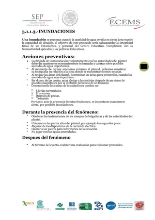 3.1.1.3.-INUNDACIONES
Una inundación se presenta cuando la cantidad de agua vertida en cierta área excede
la capacidad de desalojo, el objetivo de este protocolo seria salvaguardar la integridad
física de los Estudiantes, y personal del Centro Educativo. Cumpliendo con la
Normatividad aplicable y las políticas Educativas.
Acciones preventivas:
 La Brigada de Comunicación conjuntamente con las autoridades del plantel
deberán mantenerse constantemente informadas y alertas sobre posibles 33}}
avenidas de agua importantes.

Al momento de revisar amenazas externas al plantel, debemos constatar
su topografía en relación a la zona donde se encuentra el centro escolar.

Al revisar las áreas del plantel, determinar las áreas para protección, cuando las
avenidas de agua sean repentinas.

En el caso de las costas, estar alertas a las noticias después de un sismo de
grandes magnitudes por la probable presencia de un tsunami.

Generalmente las causas de inundaciones pueden ser:
Lluvias torrenciales.
Huracanes.
Ruptura de presas.
Tsunamis
Por tanto ante la presencia de estos fenómenos, es importante mantenerse
alerta, por posibles inundaciones.
Durante la presencia del fenómeno:

Obedecer las instrucciones de los cuerpos de brigadistas y de las autoridades del
plantel. 


Ubicarse en las partes altas del plantel, por ejemplo los segundos pisos. 

Alejarse de los dispositivos de la corriente eléctrica. 

Llamar a los padres para informarles de la situación. 

No jugar con las aguas acumuladas. 
Despues del fenómeno

Al término del evento, realizar una evaluación para rediseñar protocolos 
 