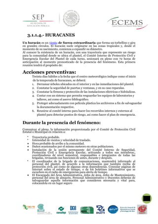 3.1.1.4.- HURACANES
Un huracán es un viento de fuerza extraordinaria que forma un torbellino y gira
en grandes círculos. El huracán suele originarse en las zonas tropicales y, desde el
momento de su nacimiento, comienza a expandir su diámetro.
Al conocer la existencia de un huracán, con una trayectoria que represente un riesgo
para la comunidad donde se ubica el plantel, el Comité Interno de Protección Civil y
Emergencia Escolar del Plantel de cada turno, sesionará en pleno con 72 horas de
anticipación al momento pronosticado de la presencia del fenómeno. Esta primera
reunión tendrá el propósito de:
Acciones preventivas:
Treinta días hábiles a la fecha que el centro meteorológico indique como el inicio
de la temporada de huracanes, se deberá:
1. Derramar árboles ubicados en el interior y en las inmediaciones del plantel.
2. Constatar la seguridad de puertas y ventanas, y en su caso reparalas.
3. Constatar la firmeza y protección de las instalaciones eléctricas e hidráulicas.
4. Contar con un sistema que permita resguardar los equipos de laboratorios y
talleres, así como el aservo bibliográfico.
5. Proteger adecuadamente con película plástica los archiveros a fin de salvaguardar
la documentación respective.
6. Reunirse al comité interno para hacer los recorridos internos y externos al
plantel para detectar puntos de riesgo, asi como hacer el plan de emergencia.
Durante la presencia del fenómeno:
Comunicar al pleno, la información proporcionada por el Comité de Protección Civil
Estatal o Municipal en relación a:

Trayectoria probable.

Intensidad de vientos y velocidad de traslado.
 Hora probable de arribo a la comunidad.
 Daños ocasionados por el mismo meteoro en otras poblaciones.
 Instalación de la sesión permanente del Comité Interno de Seguridad,
Protección Civil y Emergencia Escolar, activando a todos sus miembros;,
coordinadores de nivel semestral, responsables e integrantes de todas las
brigadas, revisando sus funciones de antes, durante y después.

El coordinador de la brigada de comunicaciones, mantendrá informado al
personal del plantel, de acuerdo a la información que también reciba de
protección civil, así como de algunas otras dependencias. Consular páginas de
internet sobre el estado de tiempo, o de los boletines informativos que se
escuchen en el radio de emergencias para alerta de tiempo.
 El Encargado del Área Administrativa, Jefes de área, Jefes de Mantenimiento,
personal del área de almacén, Personal Administrativo y Docentes deberán de
salvaguardar aquella información que consideren necesaria y vital para,
colocandola en un lugar seguro

 