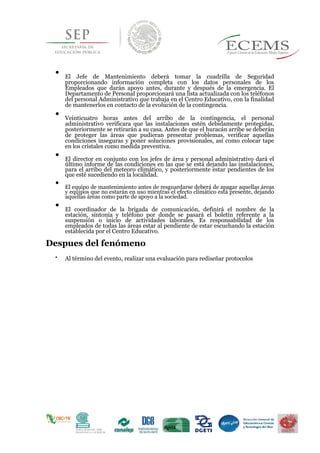 .




El Jefe de Mantenimiento deberá tomar la cuadrilla de Seguridad
proporcionando información completa con los datos personales de los
Empleados que darán apoyo antes, durante y después de la emergencia. El
Departamento de Personal proporcionará una lista actualizada con los teléfonos
del personal Administrativo que trabaja en el Centro Educativo, con la finalidad
de mantenerlos en contacto de la evolución de la contingencia.


Veinticuatro horas antes del arribo de la contingencia, el personal
administrativo verificara que las instalaciones estén debidamente protegidas,
posteriormente se retirarán a su casa. Antes de que el huracán arribe se deberán
de proteger las áreas que pudieran presentar problemas, verificar aquellas
condiciones inseguras y poner soluciones provisionales, así como colocar tape
en los cristales como medida preventiva.


El director en conjunto con los jefes de área y personal administrativo dará el
último informe de las condiciones en las que se está dejando las instalaciones,
para el arribo del meteoro climático, y posteriormente estar pendientes de los
que esté sucediendo en la localidad.


El equipo de mantenimiento antes de resguardarse deberá de apagar aquellas áreas
y equipos que no estarán en uso mientras el efecto climático está presente, dejando
aquellas áreas como parte de apoyo a la sociedad.


El coordinador de la brigada de comunicación, definirá el nombre de la
estación, sintonía y teléfono por donde se pasará el boletín referente a la
suspensión o inicio de actividades laborales. Es responsabilidad de los
empleados de todas las áreas estar al pendiente de estar escuchando la estación
establecida por el Centro Educativo.

Despues del fenómeno

Al término del evento, realizar una evaluación para rediseñar protocolos 
 