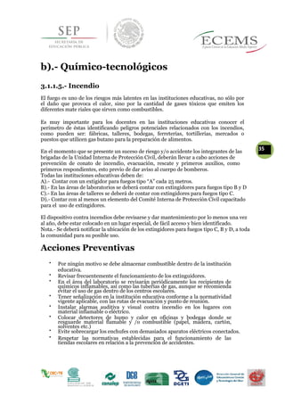 b).- Químico-tecnológicos
3.1.1.5.- Incendio
El fuego es uno de los riesgos más latentes en las instituciones educativas, no sólo por
el daño que provoca el calor, sino por la cantidad de gases tóxicos que emiten los
diferentes mate riales que sirven como combustibles.
Es muy importante para los docentes en las instituciones educativas conocer el
perímetro de éstas identificando peligros potenciales relacionados con los incendios,
como pueden ser: fábricas, talleres, bodegas, ferreterías, tortillerías, mercados o
puestos que utilicen gas butano para la preparación de alimentos.
En el momento que se presente un suceso de riesgo y/o accidente los integrantes de las
35
brigadas de la Unidad Interna de Protección Civil, deberán llevar a cabo acciones de
prevención de conato de incendio, evacuación, rescate y primeros auxilios, como
primeros respondientes, esto previo de dar aviso al cuerpo de bomberos.
Todas las instituciones educativas deben de:
A).- Contar con un extigidor para fuegos tipo “A” cada 25 metros.
B).- En las áreas de laboratorios se deberá contar con extingidores para fuegos tipo B y D
C).- En las áreas de talleres se deberá de contar con extingidores para fuegos tipo C.
D).- Contar con al menos un elemento del Comité Interna de Protección Civil capacitado
para el uso de extingidores.
El dispositivo contra incendios debe revisarse y dar mantenimiento por lo menos una vez
al año, debe estar colocado en un lugar especial, de fácil acceso y bien identificado.
Nota.- Se deberá notificar la ubicación de los extingidores para fuegos tipo C, B y D, a toda
la comunidad para su posible uso.
Acciones Preventivas

Por ningún motivo se debe almacenar combustible dentro de la institución
educativa. 


Revisar frecuentemente el funcionamiento de los extinguidores. 


En el área del laboratorio se revisarán periódicamente los recipientes de
químicos inflamables, así como las tuberías de gas, aunque se recomienda
evitar el uso de gas dentro de los centros escolares. 


Tener señalización en la institución educativa conforme a la normatividad
vigente aplicable, con las rutas de evacuación y punto de reunión. 


Instalar alarmas auditiva y visual contra incendio en los lugares con
material inflamable o eléctrico. 


Colocar detectores de humo y calor en oficinas y bodegas donde se
resguarde material flamable y /o combustible (papel, madera, cartón,
solventes etc.) 

Evite sobrecargar los enchufes con demasiados aparatos eléctricos conectados. 
 

Respetar las normativas establecidas para el funcionamiento de las
tiendas escolares en relación a la prevención de accidentes. 
 