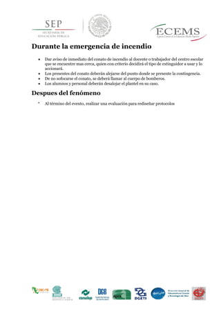 Durante la emergencia de incendio
 Dar aviso de inmediato del conato de incendio al docente o trabajador del centro escolar
que se encuentre mas cerca, quien con criterio decidirá el tipo de extinguidor a usar y lo
accionará.
 Los presentes del conato deberán alejarse del punto donde se presente la contingencia.
 De no sofocarse el conato, se deberá llamar al cuerpo de bomberos.
 Los alumnos y personal deberán desalojar el plantel en su caso.
Despues del fenómeno

Al término del evento, realizar una evaluación para rediseñar protocolos 
 