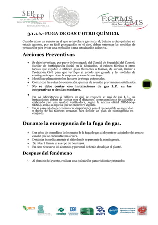 3.1.1.6.- FUGA DE GAS U OTRO QUÍMICO.
Cuando existe un suceso en el que se involucra gas natural, butano u otro químico en
estado gaseoso, por su fácil propagación en el aire, deben extremar las medidas de
precaución para evitar una explosión o una intoxicación colectiva.
Acciones Preventivas
 Se debe investigar, por parte del encargado del Comité de Seguridad del Consejo
Escolar de Participación Social en la Educación, si existen fábricas u otros
locales que expidan o utilicen gases flamables o tóxicos, de ser así, llamar a
Protección Civil para que verifique el estado que guarda y las medidas de
contingencia que tiene la empresa en caso de una fuga.
 Identificar plenamente los factores de riesgo potenciales.
 Contar con las rutas de evacuación y puntos de reunión previamente señalizados.

No se debe contar con instalaciones de gas L.P., en las
cooperativas o tiendas escolares. 


En los laboratorios o talleres en que se requiere el uso de gas L.P., las
instalaciones deben de contar con el dictamen correspondiente actualizado y
elaborado por una unidad verificadora, según la norma oficial NOM-004-
SENER-2004, o aquella que se encuentre vigente.


En su caso establecer comunicación periódica con el responsable de seguridad
o dueño de las fábricas cercanas para definir un plan de contingencia en
conjunto. 

Durante la emergencia de la fuga de gas.
 Dar aviso de inmediato del connato de la fuga de gas al docente o trabajador del centro
escolar que se encuentre mas cerca.
 Desalojar inmediatamente el sitio donde se presente la contingencia.
 Se deberá llamar al cuerpo de bomberos.
 En caso necesario los alumnos y personal deberán desalojar el plantel.
Despues del fenómeno

Al término del evento, realizar una evaluación para rediseñar protocolos 

 