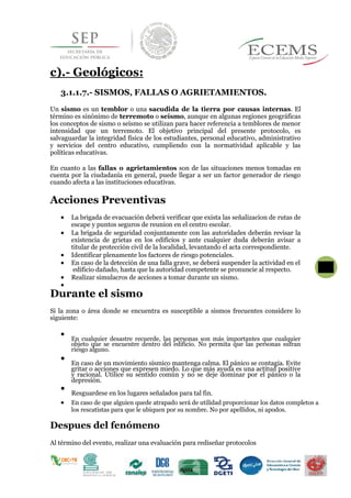 c).- Geológicos:
3.1.1.7.- SISMOS, FALLAS O AGRIETAMIENTOS.
Un sismo es un temblor o una sacudida de la tierra por causas internas. El
término es sinónimo de terremoto o seísmo, aunque en algunas regiones geográficas
los conceptos de sismo o seísmo se utilizan para hacer referencia a temblores de menor
intensidad que un terremoto. El objetivo principal del presente protocolo, es
salvaguardar la integridad física de los estudiantes, personal educativo, administrativo
y servicios del centro educativo, cumpliendo con la normatividad aplicable y las
políticas educativas.
En cuanto a las fallas o agrietamientos son de las situaciones menos tomadas en
cuenta por la ciudadanía en general, puede llegar a ser un factor generador de riesgo
cuando afecta a las instituciones educativas.
Acciones Preventivas
 La brigada de evacuación deberá verificar que exista las señalizacion de rutas de
escape y puntos seguros de reunion en el centro escolar.
 La brigada de seguridad conjuntamente con las autoridades deberán revisar la
existencia de grietas en los edificios y ante cualquier duda deberán avisar a
titular de protección civil de la localidad, levantando el acta correspondiente.
 Identificar plenamente los factores de riesgo potenciales.
 En caso de la detección de una falla grave, se deberá suspender la actividad en el
edificio dañado, hasta que la autoridad competente se pronuncie al respecto.
 Realizar simulacros de acciones a tomar durante un sismo.

Durante el sismo
Si la zona o área donde se encuentra es susceptible a sismos frecuentes considere lo
siguiente:

En cualquier desastre recuerde, las personas son más importantes que cualquier
objeto que se encuentre dentro del edificio. No permita que las personas sufran
riesgo alguno.


En caso de un movimiento sísmico mantenga calma. El pánico se contagia. Evite
gritar o acciones que expresen miedo. Lo que más ayuda es una actitud positive
y racional. Utilice su sentido común y no se deje dominar por el pánico o la
depresión.


Resguardese en los lugares señalados para tal fin.

 En caso de que alguien quede atrapado será de utilidad proporcionar los datos completos a
los rescatistas para que le ubiquen por su nombre. No por apellidos, ni apodos.
Despues del fenómeno
Al término del evento, realizar una evaluación para rediseñar protocolos
 