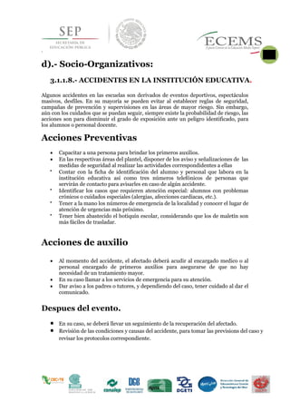 
.
d).- Socio-Organizativos:
3.1.1.8.- ACCIDENTES EN LA INSTITUCIÓN EDUCATIVA.
Algunos accidentes en las escuelas son derivados de eventos deportivos, espectáculos
masivos, desfiles. En su mayoría se pueden evitar al establecer reglas de seguridad,
campañas de prevención y supervisiones en las áreas de mayor riesgo. Sin embargo,
aún con los cuidados que se puedan seguir, siempre existe la probabilidad de riesgo, las
acciones son para disminuir el grado de exposición ante un peligro identificado, para
los alumnos o personal docente.
Acciones Preventivas
 Capacitar a una persona para brindar los primeros auxilios.
 En las respectivas áreas del plantel, disponer de los aviso y señalizaciones de las
medidas de seguridad al realizar las actividades correspondidentes a ellas

Contar con la ficha de identificación del alumno y personal que labora en la
institución educativa así como tres números telefónicos de personas que
servirán de contacto para avisarles en caso de algún accidente. 

Identificar los casos que requieren atención especial: alumnos con problemas
crónicos o cuidados especiales (alergias, afecciones cardiacas, etc.). 

Tener a la mano los números de emergencia de la localidad y conocer el lugar de
atención de urgencias más próximo. 

Tener bien abastecido el botiquín escolar, considerando que los de maletín son
más fáciles de trasladar. 
Acciones de auxilio
 Al momento del accidente, el afectado deberá acudir al encargado medico o al
personal encargado de primeros auxilios para asegurarse de que no hay
necesidad de un tratamiento mayor.
 En su caso llamar a los servicios de emergencia para su atención.
 Dar aviso a los padres o tutores, y dependiendo del caso, tener cuidado al dar el
comunicado.

Despues del evento.
 En su caso, se deberá llevar un seguimiento de la recuperación del afectado.
 Revisión de las condiciones y causas del accidente, para tomar las previsions del caso y
revisar los protocolos correspondiente.

 