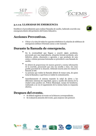 3.1.1.9. LLAMADAS DE EMERGENCIA
Establecer el procedimiento para realizar llamadas de auxilio, habiendo ocurrido una
38
emergencia dentro del perímetro del Centro Educativo.
Acciones Preventivas.
 Ubicar a la vista de todos los aparatos telefónicos la relación de teléfonos de
emergencia (utilizar el formato anexo a este manual).
Durante la llamada de emergencia.

En la eventualidad que llegase a ocurrir algún accidente,
provocado por una imprudencia, situación fortuita accidente, acto
delictivo, pleito, ofuscación o agresión, y que producto de esto
exista o existan personas lesionadas se procederá a una llamada de
auxilio.


Se deberá de proporcionar de manera general y concisa información
de lo ocurrido, procurando que esta sea sencilla y clara. Así como
posible gravedad de la situación. Debiendo tenerla antes de realizar la
llamada al 066.


La persona que realice la llamada deberá de tomar nota, de quien
toma la llamada y a qué hora se realizó la comunicación. 

Inmediatamente el sistema trasmite la señal de alerta a los
diferentes sistemas de seguridad, apoyo y auxilio del sistema de la
ciudad como pueden ser, Policía Municipal, cuerpo de bomberos,
realizando a su vez el seguimiento de la misma hasta su respuesta
efectiva.

Despues del evento.
 Se deberá registrar el evento en la bitacora correspondiente.
 Se evaluará la atención del evento, para mejorar este protocol.

 