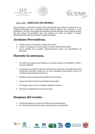 3.1.1.10.- AMENAZA DE BOMBA.
Esta situación se identifica cuando existe información que indica la presencia de un
artefacto detonador que se presume pueda estar al interior de la escuela o a sus
alrededores. En estos casos todas las amenazas se deben atender como si fueran ciertas,
hay que actuar con prontitud, pero con cautela, sin entrar en pánico y siempre
mostrando calma ante los alumnos y padres de familia.
Acciones Preventivas.
 Señalar rutas de evacuación y puntos de reunion.
 Contar y/o mantener en buen estado el sonido ambiental del plantel.

En la medida de lo posible, preferentemente contar con identificador de
llamadas. 
Durante la amenaza.

Al recibir una amenaza de bomba en la escuela, llamar de inmediato al O66 y
evacuar el plantel. 


La persona que reciba la amenaza deberá poner atención a las indicaciones del
interlocutor, escuchar: timbre de voz, sexo, manifiesta nerviosismo o risa, si se
escuchan otras personas con ella, etc. 


Recabar la mayor información posible del interlocutor. 


Acatar las indicaciones de la autoridad responsable. 


Por ningún motivo tomar a la ligera cualquier amenaza. 

 Desalojar inmediatamente el centro escolar.


Despues del evento.
 Se deberá registrar el evento en la bitacora correspondiente.
 Se evaluará la atención del evento, para mejorar este protocolo.
 