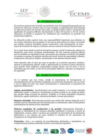 II.- INTRODUCCIÓN
El mundo en general está viviendo una profunda crisis de inseguridad generada por un
sistema de relaciones sociales cada vez más complejo y profundamente distorsionado
en todos los procesos de nuestra vida social, en donde la falsa visión y concepción del
significado de progreso dificulta enormemente la labor del maestro y de los centros
educativos en donde se preparan los ciudadanos que constituyen un presente con
aspiraciones legítimas.
La educación media superior tiene una responsabilidad importante que enfrentar en
sus centros educativos para propiciar en las nuevas generaciones el coraje y la lucidez
que implica construir sociedades menos excluyentes y más participativas. Es tarea 5
mayor la formación de mujeres y hómbres nuevos, esencia de nuestra función social.
Es en estas áreas donde se gesta la formación humana, donde la educación adquiere la
dimensión, entre otras, de agente transformador. En éste contexto podemos afirmar
que las medidas de seguridad social y prevención que tomemos al interior del plantel
no pueden ser ajenas a la práctica educativa de elevar el nivel de autocuidado, cohesión,
compromiso, discusión y análisis, encaminados a esta altísima función social.
Todo educador sabe el valor que tiene el ejemplo en la práctica educativa cotidiana.
Alentar la participación abierta, noble y desinteresada en nuestros centros educativos
para generar entes solidarios, responsables consigo mismo, con los otros y con la
naturaleza que nos rodea, es uno de los principales objetivos a alcanzar en programas
de seguridad.
III.- MARCO CONCEPTUAL
En el contexto que nos ocupa, resalta la importancia de homogeneizar la
conceptualización de los términos empleados en el presente documento, por esa razón
y con el objeto de tener una mejor comunicación, a continuación se presentan las
siguientes definiciones:
Agente perturbador. Acontecimiento que puede impactar a un sistema afectable
(población escolar y entorno) y transformar su estado normal en un estado de daños
que pueden llegar al grado de desastre. También se le llama calamidad, fenómeno
destructivo, agente destructivo, sistema perturbador o evento perturbador.
Sistema afectable. Denominación genérica que recibe todo sistema integrado por el
hombre y por los elementos que éste necesita para su subsistencia, sobre el cual pueden
materializarse los efectos de una calamidad.
Sistema regulador de conducción o de gestión. Organización destinada a
proteger la estabilidad de los sistemas afectables (población o entorno), a través de
reglamentos, normas, obras y acciones que permiten la prevención de los fenómenos
destructivos y sus efectos, así como también la atención de las situaciones de
emergencia y la recuperación inicial.
Protocolo.- Uno o un conjunto de procedimientos destinados a estandarizar un
comportamiento humano sistemático frente a una situación específica.
 