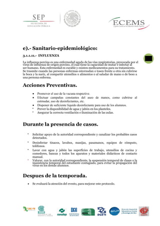 e).- Sanitario-epidemiológico:
3.1.1.11.- INFLUENZA
La influenza porcina es una enfermedad aguda de las vías respiratorias, provocada por el
virus de influenza de origen porcino, el cual tiene la capacidad de mutar e infectar al
ser humano. Esta enfermedad es curable y existen medicamentos para su tratamiento.
Se trasmite cuando las personas enfermas estornudan o tosen frente a otra sin cubrirse
la boca y la nariz, al compartir utensilios o alimentos o al saludar de mano o de beso a
una persona enferma.
Acciones Preventivas.
 Promover el uso de la vacuna respective.
 Efectuar campañas constantes del aseo de manos, como cubrirse al
estrnudar, uso de desinfectantes, etc.
 Disponer de suficiente liquido desinfectante para uso de los alumnos.

Prever la disponibilidad de agua y jabón en los planteles. 

Asegurar la correcta ventilación e iluminación de las aulas. 
Durante la presencia de casos.

Solicitar apoyo de la autoridad correspondiente y canalizar los probables casos
detectados. 


Desinfectar tinacos, lavabos, manijas, pasamanos, equipos de cómputo,
teléfonos. 


Lavar con agua y jabón las superficies de trabajo, utensilios de cocina y
comedores, bancas y todos los aparatos y materiales didácticos de contacto
manual. 


Valorar, con la autoridad correspondiente, la suspensión temporal de clases o la
inasistencia temporal del estudiante contagiado, para evitar la propagación del
virus en los demás alumnos. 

Despues de la temporada.
 Se evaluará la atención del evento, para mejorar este protocolo.
 