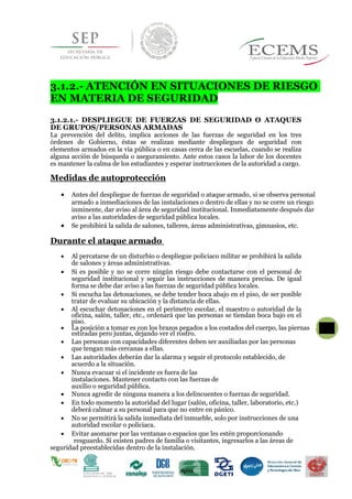 3.1.2.- ATENCIÓN EN SITUACIONES DE RIESGO
EN MATERIA DE SEGURIDAD
3.1.2.1.- DESPLIEGUE DE FUERZAS DE SEGURIDAD O ATAQUES
DE GRUPOS/PERSONAS ARMADAS
La prevención del delito, implica acciones de las fuerzas de seguridad en los tres
órdenes de Gobierno, éstas se realizan mediante despliegues de seguridad con
elementos armados en la vía pública o en casas cerca de las escuelas, cuando se realiza
alguna acción de búsqueda o aseguramiento. Ante estos casos la labor de los docentes
es mantener la calma de los estudiantes y esperar instrucciones de la autoridad a cargo.
Medidas de autoprotección
 Antes del despliegue de fuerzas de seguridad o ataque armado, si se observa personal
armado a inmediaciones de las instalaciones o dentro de ellas y no se corre un riesgo
inminente, dar aviso al área de seguridad institucional. Inmediatamente después dar
aviso a las autoridades de seguridad pública locales.
 Se prohibirá la salida de salones, talleres, áreas administrativas, gimnasios, etc.
Durante el ataque armado
 Al percatarse de un disturbio o despliegue policiaco militar se prohibirá la salida
de salones y áreas administrativas.
 Si es posible y no se corre ningún riesgo debe contactarse con el personal de
seguridad institucional y seguir las instrucciones de manera precisa. De igual
forma se debe dar aviso a las fuerzas de seguridad pública locales.
 Si escucha las detonaciones, se debe tender boca abajo en el piso, de ser posible
tratar de evaluar su ubicación y la distancia de ellas.
 Al escuchar detonaciones en el perímetro escolar, el maestro o autoridad de la
oficina, salón, taller, etc., ordenará que las personas se tiendan boca bajo en el
piso.
 La posición a tomar es con los brazos pegados a los costados del cuerpo, las piernas 40
estiradas pero juntas, dejando ver el rostro.
 Las personas con capacidades diferentes deben ser auxiliadas por las personas
que tengan más cercanas a ellas.
 Las autoridades deberán dar la alarma y seguir el protocolo establecido, de
acuerdo a la situación.
 Nunca evacuar si el incidente es fuera de las
instalaciones. Mantener contacto con las fuerzas de
auxilio o seguridad pública.
 Nunca agredir de ninguna manera a los delincuentes o fuerzas de seguridad.
 En todo momento la autoridad del lugar (salón, oficina, taller, laboratorio, etc.)
deberá calmar a su personal para que no entre en pánico.
 No se permitirá la salida inmediata del inmueble, solo por instrucciones de una
autoridad escolar o policiaca.
 Evitar asomarse por las ventanas o espacios que les estén proporcionando
resguardo. Si existen padres de familia o visitantes, ingresarlos a las áreas de
seguridad preestablecidas dentro de la instalación.
 