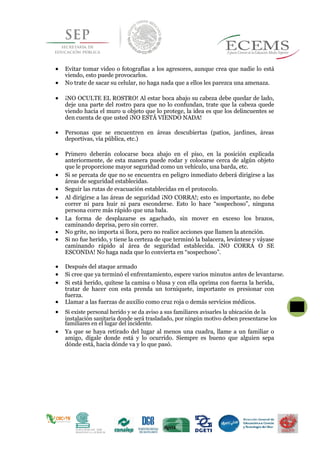  Evitar tomar video o fotografías a los agresores, aunque crea que nadie lo está
viendo, esto puede provocarlos.
 No trate de sacar su celular, no haga nada que a ellos les parezca una amenaza.
 ¡NO OCULTE EL ROSTRO! Al estar boca abajo su cabeza debe quedar de lado,
deje una parte del rostro para que no lo confundan, trate que la cabeza quede
viendo hacia el muro u objeto que lo protege, la idea es que los delincuentes se
den cuenta de que usted ¡NO ESTÁ VIENDO NADA!
 Personas que se encuentren en áreas descubiertas (patios, jardines, áreas
deportivas, vía pública, etc.)
 Primero deberán colocarse boca abajo en el piso, en la posición explicada
anteriormente, de esta manera puede rodar y colocarse cerca de algún objeto
que le proporcione mayor seguridad como un vehículo, una barda, etc.
 Si se percata de que no se encuentra en peligro inmediato deberá dirigirse a las
áreas de seguridad establecidas.
 Seguir las rutas de evacuación establecidas en el protocolo.
 Al dirigirse a las áreas de seguridad ¡NO CORRA!; esto es importante, no debe
correr ni para huir ni para esconderse. Esto lo hace “sospechoso”, ninguna
persona corre más rápido que una bala.
 La forma de desplazarse es agachado, sin mover en exceso los brazos,
caminando deprisa, pero sin correr.
 No grite, no importa si llora, pero no realice acciones que llamen la atención.
 Si no fue herido, y tiene la certeza de que terminó la balacera, levántese y váyase
caminando rápido al área de seguridad establecida. ¡NO CORRA O SE
ESCONDA! No haga nada que lo convierta en “sospechoso”.
 Después del ataque armado
 Si cree que ya terminó el enfrentamiento, espere varios minutos antes de levantarse.
 Si está herido, quítese la camisa o blusa y con ella oprima con fuerza la herida,
tratar de hacer con esta prenda un torniquete, importante es presionar con
fuerza.
 Llamar a las fuerzas de auxilio como cruz roja o demás servicios médicos.
 Si existe personal herido y se da aviso a sus familiares avisarles la ubicación de la
41
instalación sanitaria donde será trasladado, por ningún motivo deben presentarse los
familiares en el lugar del incidente.
 Ya que se haya retirado del lugar al menos una cuadra, llame a un familiar o
amigo, dígale donde está y lo ocurrido. Siempre es bueno que alguien sepa
dónde está, hacia dónde va y lo que pasó.
 