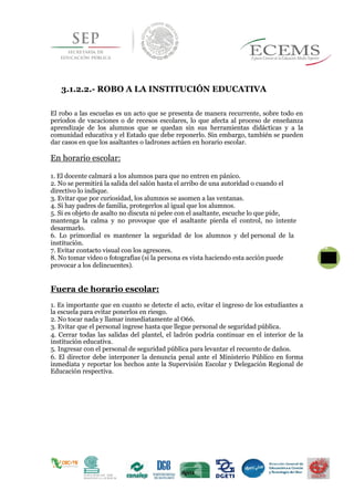 3.1.2.2.- ROBO A LA INSTITUCIÓN EDUCATIVA
El robo a las escuelas es un acto que se presenta de manera recurrente, sobre todo en
periodos de vacaciones o de recesos escolares, lo que afecta al proceso de enseñanza
aprendizaje de los alumnos que se quedan sin sus herramientas didácticas y a la
comunidad educativa y el Estado que debe reponerlo. Sin embargo, también se pueden
dar casos en que los asaltantes o ladrones actúen en horario escolar.
En horario escolar:
1. El docente calmará a los alumnos para que no entren en pánico.
2. No se permitirá la salida del salón hasta el arribo de una autoridad o cuando el
directivo lo indique.
3. Evitar que por curiosidad, los alumnos se asomen a las ventanas.
4. Si hay padres de familia, protegerlos al igual que los alumnos.
5. Si es objeto de asalto no discuta ni pelee con el asaltante, escuche lo que pide,
mantenga la calma y no provoque que el asaltante pierda el control, no intente
desarmarlo.
6. Lo primordial es mantener la seguridad de los alumnos y del personal de la
institución.
427. Evitar contacto visual con los agresores.
8. No tomar video o fotografías (si la persona es vista haciendo esta acción puede
provocar a los delincuentes).
Fuera de horario escolar:
1. Es importante que en cuanto se detecte el acto, evitar el ingreso de los estudiantes a
la escuela para evitar ponerlos en riesgo.
2. No tocar nada y llamar inmediatamente al O66.
3. Evitar que el personal ingrese hasta que llegue personal de seguridad pública.
4. Cerrar todas las salidas del plantel, el ladrón podría continuar en el interior de la
institución educativa.
5. Ingresar con el personal de seguridad pública para levantar el recuento de daños.
6. El director debe interponer la denuncia penal ante el Ministerio Público en forma
inmediata y reportar los hechos ante la Supervisión Escolar y Delegación Regional de
Educación respectiva.
 