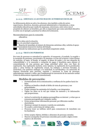 3.1.2.3.- AMENAZA A LAS FIGURAS DE AUTORIDAD ESCOLAR
La delincuencia afecta no solo a los alumnos, sino también a jefes de sector,
supervisores, directivos, docentes, personal administrativo e intendencia, y otras
autoridades educativas por medio de amenazas, extorciones, entre otros con el
propósito de obtener un beneficio, por ello es importante que como autoridad educativa
se actúe con el ejemplo y practicar la cultura de la denuncia.
Recomendaciones para la comunida
educativa:
Mantén la calma ante la situación.
Informa a la autoridad competente.
Reporta de inmediato al número de denuncias anónimas 089 y solicita el apoyo
de la Procuraduría General de Justicia del Estado.
Atiende las indicaciones que la autoridad competente señale.
3.1.2.4.- TRATA DE PERSONAS
Por trata de personas se entenderá la captación, el transporte, el traslado, la acogida o
la recepción de personas, recurriendo a la amenaza o al uso de la fuerza u otras formas
de coacción, al rapto, al fraude, al engaño, al abuso de poder o de una situación de
vulnerabilidad o a la concesión o recepción de pagos o beneficios para obtener el
consentimiento de una persona que tenga autoridad sobre otra, con fines de
explotación. Esa explotación incluirá, como mínimo, la explotación de la prostitución
ajena u otras formas de explotación sexual, los trabajos o servicios forzados, la
esclavitud o las prácticas análogas a la esclavitud, la servidumbre o la extracción de
órganos (Protocolo para prevenir, reprimir y sancionar la Trata de personas,
especialmente mujeres y niños, que Complementa la convención de las naciones unidas
Contra la delincuencia organizada transnacional).
Medidas de prevención:
o Fortalecimiento de la comunicación y confianza de los padres hacia los
hijos.
o Explicar en familia a detalle el delito de trata de personas y sus
generalidades.
43o Cuidar siempre las amistades de la familia y sus integrantes.
o Vigilar los sitios en la red que visitan los menores y la información
que proporcionan.
o Activar la restricción de páginas pornográficas en internet y evitar que se
consuma pornografía por cualquier medio.
o Evitar proporcionar información personal, por diferentes medios
electrónicos.
o Mantener siempre la mesura y cautela con amistades.
o No acudir a entrevistas de trabajo solos.
o Procurar tener un teléfono móvil para comunicarse de inmediato con
los familiares.
o Evitar aceptar objetos, bebidas o alimentos de personas extrañas.
o Hacerse acompañar de personas conocidas para acudir a algún evento
masivo o de diversión.
 